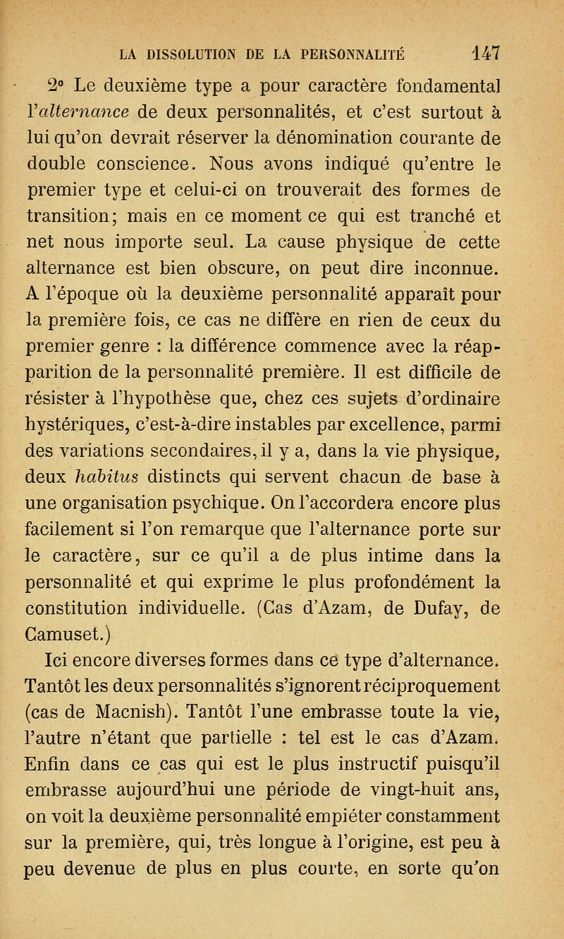 2° Le deuxième type a pour caractère fondamental Y alternance de deux personnalités, et c'est surtout à lui qu'on devrait réserver la dénomination courante de double conscience. Nous avons indiqué qu'entre le premier type et celui-ci on trouverait des formes de transition ; mais en ce moment ce qui est tranché et net nous importe seul. La cause physique de cette alternance est bien obscure, on peut dire inconnue. A l'époque où la deuxième personnalité apparaît pour la première fois, ce cas ne diffère en rien de ceux du premier genre : la différence commence avec la réap- parition de la personnalité première. Il est difficile de résister à l'hypothèse que, chez ces sujets d'ordinaire hystériques, c'est-à-dire instables par excellence, parmi des variations secondaires, il y a, dans la vie physique, deux habitus distincts qui servent chacun de base à une organisation psychique. On l'accordera encore plus facilement si l'on remarque que l'alternance porte sur le caractère, sur ce qu'il a de plus intime dans la personnalité et qui exprime le plus profondément la constitution individuelle. (Cas d'Azam, de Dufay, de Camuset.) Ici encore diverses formes dans ce type d'alternance, Tantôt les deux personnalités s'ignorent réciproquement (cas de Macnish). Tantôt l'une embrasse toute la vie> l'autre n'étant que partielle : tel est le cas d'Azam, Enfin dans ce cas qui est le plus instructif puisqu'il embrasse aujourd'hui une période de vingt-huit ans, on voit la deuxième personnalité empiéter constamment sur la première, qui, très longue à l'origine, est peu à peu devenue de plus en plus courte, en sorte qu'on