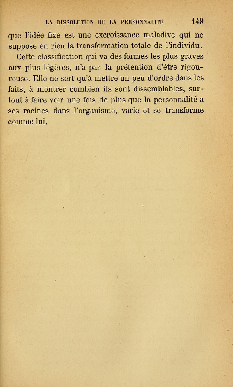 que l'idée fixe est une excroissance maladive qui ne suppose en rien la transformation totale de l'individu. Cette classification qui va des formes les plus graves aux plus légères, n'a pas la prétention d'être rigou- reuse. Elle ne sert qu'à mettre un peu d'ordre dans les faits, à montrer combien ils sont dissemblables, sur- tout à faire voir une fois de plus que la personnalité a ses racines dans l'organisme, varie et se transforme comme lui.