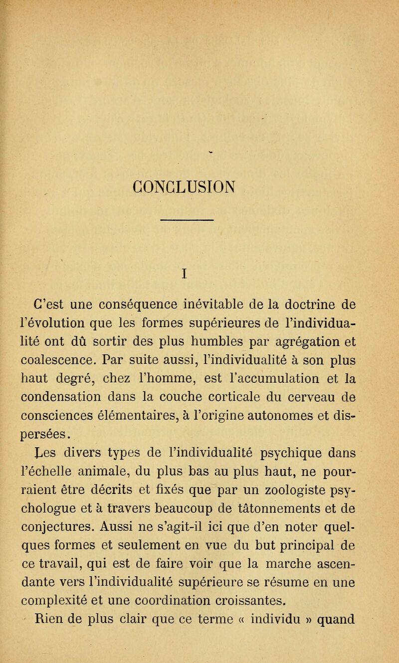 CONCLUSION C'est une conséquence inévitable de la doctrine de l'évolution que les formes supérieures de l'individua- lité ont dû sortir des plus humbles par agrégation et coalescence. Par suite aussi, l'individualité à son plus haut degré, chez l'homme, est l'accumulation et la condensation dans la couche corticale du cerveau de consciences élémentaires, à l'origine autonomes et dis- persées. £,es divers types de l'individualité psychique dans l'échelle animale, du plus bas au plus haut, ne pour- raient être décrits et fixés que par un zoologiste psy- chologue et à travers beaucoup de tâtonnements et de conjectures. Aussi ne s'agit-il ici que d'en noter quel- ques formes et seulement en vue du but principal de ce travail, qui est de faire voir que la marche ascen- dante vers l'individualité supérieure se résume en une complexité et une coordination croissantes. Rien de plus clair que ce terme « individu » quand