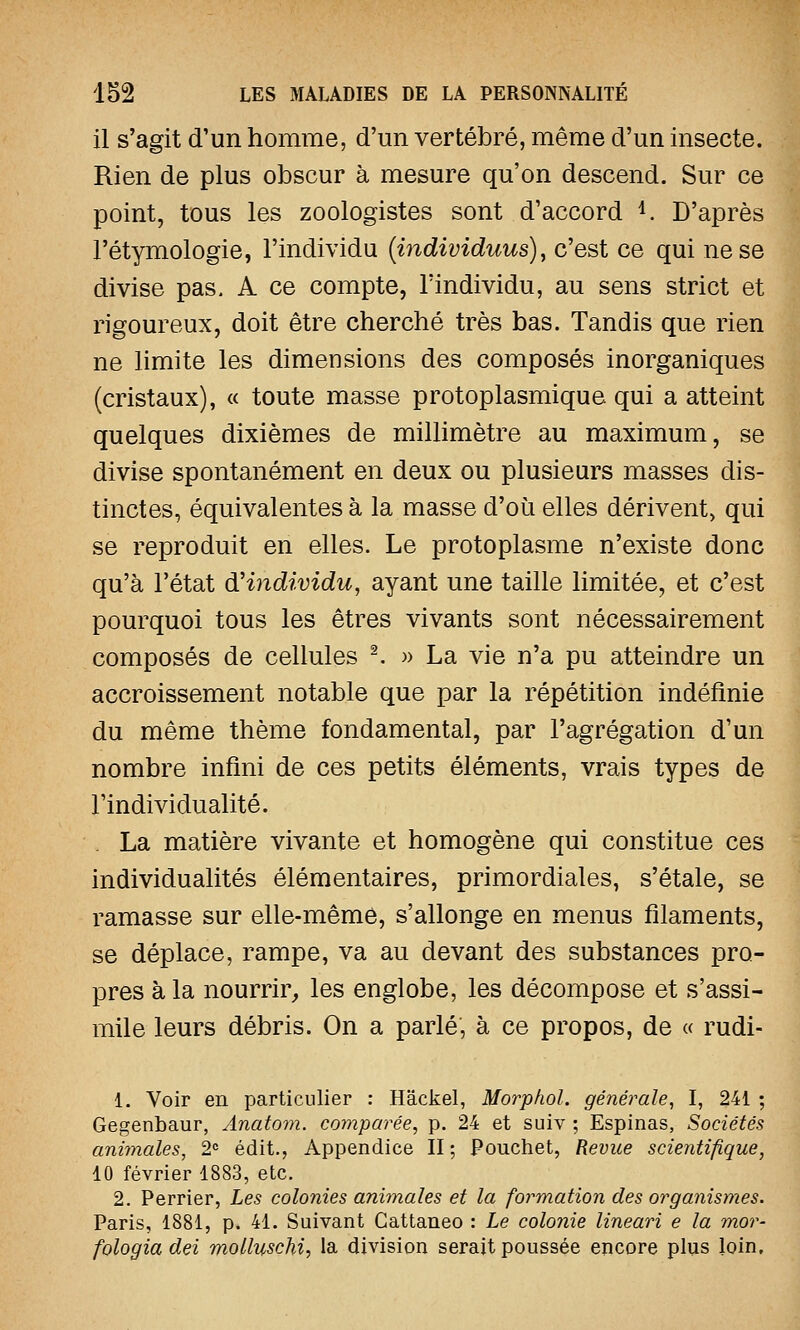 il s'agit d'un homme, d'un vertébré, même d'un insecte. Rien de plus obscur à mesure qu'on descend. Sur ce point, tous les zoologistes sont d'accord *. D'après l'étymologie, l'individu (individuus), c'est ce qui ne se divise pas. A ce compte, l'individu, au sens strict et rigoureux, doit être cherché très bas. Tandis que rien ne limite les dimensions des composés inorganiques (cristaux), « toute masse protoplasmique. qui a atteint quelques dixièmes de millimètre au maximum, se divise spontanément en deux ou plusieurs masses dis- tinctes, équivalentes à la masse d'où elles dérivent) qui se reproduit en elles. Le protoplasme n'existe donc qu'à l'état d'individu, ayant une taille limitée, et c'est pourquoi tous les êtres vivants sont nécessairement composés de cellules 2. » La vie n'a pu atteindre un accroissement notable que par la répétition indéfinie du même thème fondamental, par l'agrégation d'un nombre infini de ces petits éléments, vrais types de l'individualité. La matière vivante et homogène qui constitue ces individualités élémentaires, primordiales, s'étale, se ramasse sur elle-même, s'allonge en menus filaments, se déplace, rampe, va au devant des substances pro- pres à la nourrir, les englobe, les décompose et s'assi- mile leurs débris. On a parlé, à ce propos, de « rudi- 1. Voir en particulier : Hâckel, Morphol. générale, I, 241 ; Gegenbaur, Anatom. comparée, p. 24 et suiv ; Espinas, Sociétés animales, 2e édit., Appendice II; Pouchet, Revue scientifique, 10 février 1883, etc. 2. Perrier, Les colonies animales et la formation des organismes. Paris, 1881, p. 41. Suivant Cattaneo : Le colonie lineari e la mor- fologia dei molluschi, la division serait poussée encore plus loin.
