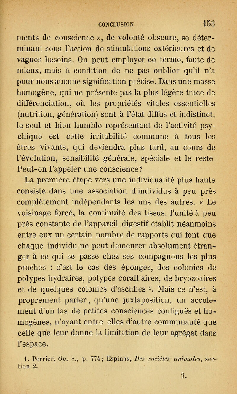 ments de conscience », de volonté obscure, se déter- minant sous Faction de stimulations extérieures et de vagues besoins. On peut employer ce terme, faute de mieux, mais à condition de ne pas oublier qu'il n'a pour nous aucune signification précise. Dans une masse homogène, qui ne présente pas la plus légère trace de différenciation, où les propriétés vitales essentielles (nutrition, génération) sont à l'état diffus et indistinct, le seul et bien humble représentant de l'activité psy- chique est cette irritabilité commune à tous les êtres vivants, qui deviendra plus tard, au cours de l'évolution, sensibilité générale, spéciale et le reste Peut-on l'appeler une conscience? La première étape vers une individualité plus haute consiste dans une association d'individus à peu près complètement indépendants les uns des autres. « Le voisinage forcé, la continuité des tissus, l'unité à peu près constante de l'appareil digestif établit néanmoins entre eux un certain nombre de rapports qui font que chaque individu ne peut demeurer absolument étran- ger à ce qui se passe chez ses compagnons les plus proches : c'est le cas des éponges, des colonies de polypes hydraires, polypes coralliaires, de bryozoaires et de quelques colonies d'ascidies 4. Mais ce n'est, à proprement parler, qu'une juxtaposition, un accole- ment d'un tas de petites consciences contiguës et ho- mogènes, n'ayant entre elles d'autre communauté que celle que leur donne la limitation de leur agrégat dans l'espace. i. Perrier, Op. c, p. 774; Espinas, Des sociétés animales, sec- tion 2. 9.