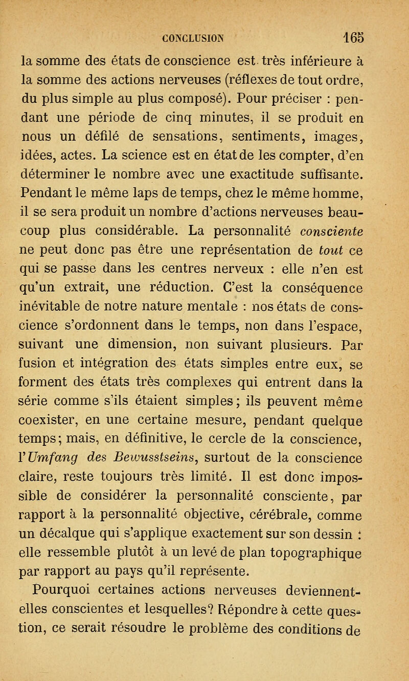 la somme des états de conscience est. très inférieure à la somme des actions nerveuses (réflexes de tout ordre, du plus simple au plus composé). Pour préciser : pen- dant une période de cinq minutes, il se produit en nous un défilé de sensations, sentiments, images, idées, actes. La science est en état de les compter, d'en déterminer le nombre avec une exactitude suffisante. Pendant le même laps de temps, chez le même homme, il se sera produit un nombre d'actions nerveuses beau- coup plus considérable. La personnalité consciente ne peut donc pas être une représentation de tout ce qui se passe dans les centres nerveux : elle n'en est qu'un extrait, une réduction. C'est la conséquence inévitable de notre nature mentale : nos états de cons- cience s'ordonnent dans le temps, non dans l'espace, suivant une dimension, non suivant plusieurs. Par fusion et intégration des états simples entre eux, se forment des états très complexes qui entrent dans la série comme s'ils étaient simples; ils peuvent même coexister, en une certaine mesure, pendant quelque temps; mais, en définitive, le cercle de la conscience, YUmfang des Bewusstseins, surtout de la conscience claire, reste toujours très limité. Il est donc impos- sible de considérer la personnalité consciente, par rapport à la personnalité objective, cérébrale, comme un décalque qui s'applique exactement sur son dessin : elle ressemble plutôt à un levé de plan topographique par rapport au pays qu'il représente. Pourquoi certaines actions nerveuses deviennent- elles conscientes et lesquelles? Répondre à cette ques- tion, ce serait résoudre le problème des conditions de