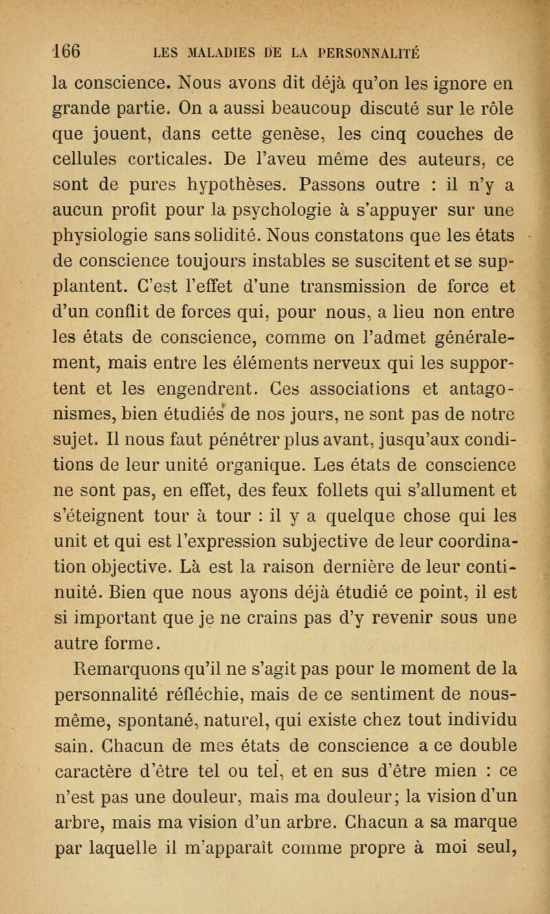 la conscience. Nous avons dit déjà qu'on les ignore en grande partie. On a aussi beaucoup discuté sur le rôle que jouent, dans cette genèse, les cinq couches de cellules corticales. De l'aveu même des auteurs, ce sont de pures hypothèses. Passons outre : il n'y a aucun profit pour la psychologie à s'appuyer sur une physiologie sans solidité. Nous constatons que les états de conscience toujours instables se suscitent et se sup- plantent. C'est l'effet d'une transmission de force et d'un conflit de forces qui, pour nous, a lieu non entre les états de conscience, comme on l'admet générale- ment, mais entre les éléments nerveux qui les suppor- tent et les engendrent. Ces associations et antago- nismes, bien étudiés de nos jours, ne sont pas de notre sujet. Il nous faut pénétrer plus avant, jusqu'aux condi- tions de leur unité organique. Les états de conscience ne sont pas, en effet, des feux follets qui s'allument et s'éteignent tour à tour : il y a quelque chose qui les unit et qui est l'expression subjective de leur coordina- tion objective. Là est la raison dernière de leur conti- nuité. Bien que nous ayons déjà étudié ce point, il est si important que je ne crains pas d'y revenir sous une autre forme. Remarquons qu'il ne s'agit pas pour le moment de la personnalité réfléchie, mais de ce sentiment de nous- même, spontané, naturel, qui existe chez tout individu sain. Chacun de mes états de conscience a ce double caractère d'être tel ou tel, et en sus d'être mien : ce n'est pas une douleur, mais ma douleur; la vision d'un arbre, mais ma vision d'un arbre. Chacun a sa marque par laquelle il m'apparaît comme propre à moi seul,