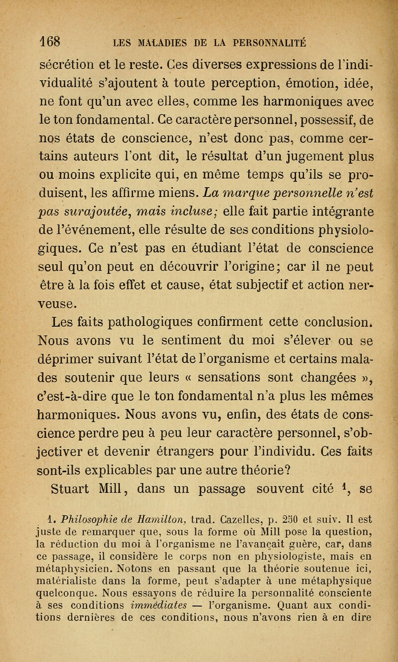 sécrétion et le reste. Ces diverses expressions de l'indi- vidualité s'ajoutent à toute perception, émotion, idée, ne font qu'un avec elles, comme les harmoniques avec le ton fondamental. Ce caractère personnel, possessif, de nos états de conscience, n'est donc pas, comme cer- tains auteurs l'ont dit, le résultat d'un jugement plus ou moins explicite qui, en même temps qu'ils se pro- duisent, les affirme miens. La marque personnelle n'est pas surajoutée, mais incluse; elle fait partie intégrante de l'événement, elle résulte de ses conditions physiolo- giques. Ce n'est pas en étudiant l'état de conscience seul qu'on peut en découvrir l'origine; car il ne peut être à la fois effet et cause, état subjectif et action ner- veuse. Les faits pathologiques confirment cette conclusion* Nous avons vu le sentiment du moi s'élever ou se déprimer suivant l'état de l'organisme et certains mala- des soutenir que leurs « sensations sont changées »> c'est-à-dire que le ton fondamental n'a plus les mêmes harmoniques. Nous avons vu, enfin, des états de cons- cience perdre peu à peu leur caractère personnel, s'ob- jectiver et devenir étrangers pour l'individu. Ces faits sont-ils explicables par une autre théorie? Stuart Mill, dans un passage souvent cité *, se 1. Philosophie de Hamilton, trad. Gazelles, p. 250 et suiv. Il est juste de remarquer que, sous la forme où Mill pose la question, la réduction du moi à l'organisme ne l'avançait guère, car, dans ce passage, il considère le corps non en physiologiste, mais en métaphysicien. Notons en passant que la théorie soutenue ici, matérialiste dans la forme, peut s'adapter à une métaphysique quelconque. Nous essayons de réduire la personnalité consciente à ses conditions immédiates — l'organisme. Quant aux condi- tions dernières de ces conditions, nous n'avons rien à en dire