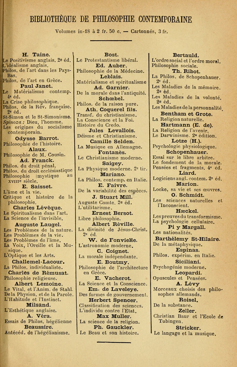 BIBLIOTHÈQUE DE PHILOSOPHIE CONTEMPORAINE Volumes in-18 à 2 fr. 50 c. — Cartonnés, 3 fr. H. Taine. \ Le Positivisme anglais. 2e éd. L'idéalisme anglais. Philos, de l'art dans les Pays- Bas. Philos, de l'art en Grèce. Paul Janet. te Matérialisme contemp. 4e éd. La Crise philosophique. Philos, de la Rev. française. 2« éd. St-Simon et le St-Simonisme. Spinoza : Dieu, l'homme. Les origines du socialisme contemporain. Odysse Barrot. Philosophie de l'histoire. Alaux. Philosophie de M. Cousin. Ad. Franck. Philos, du droit pénal. Philos, du droit ecclésiastique Philosophie ! mystique au xvme siècle. E, Saisset. L'âme et la vie. Critique et histoire de la philosophie. Charles Lévêque. Le Spiritualisme dans l'art. La Science de l'invisible. Auguste Laugel. Les Problèmes de la nature. Les Problèmes de la vie. Les Problèmes de l'âme. La Voix, l'Oreille et la Mu- sique. L'Optique et les Arts. Challemel-Lacour. La Philos, individualiste. Charles de Rêmusat. Philosophie religieuse. Albert Lemoine. Le Vital, et l'Anim. de Stahl. Bêla Physion. et de la Parole. L'Habitude et l'Instinct. Milsând. L'Esthétique anglaise. A. Véra. Essais de Philos, hégélienne Beaussire. Antécéd. de l'hégélianisme. Bost. Le Protestantisme libéral. Ed. Auber. Philosophie de la Médecine. Leblais. Matérialisme et spiritualisme Ad. Garnier. De la morale dans l'antiquité. Schœbel. Philos, de la raison pure. Ath. Coquerel fils. Transf. du christianisme. La Conscience et la Foi. Histoire du Credo. Jules Levallois. Déisme et Christianisme. Camille Selden. La Musique en Allemagne. Fontanès. Le Christianisme moderne. Saigey. La Physique moderne. 2e tir. Mariano. La Philos, contemp. en Italie. E. Faivre. De la variabilité des espèces. J. Stuart Mill. Auguste Comte. 2e éd. L'utilitarisme. Ernest Bersot. Libre philosophie. Albert Réville. La divinité de Jésus-Christ. 2e éd= W. de FonvieHe. L'astronomie moderne. C. Coignet. La morale indépendante. E. Boutmy. Philosophie de l'architecture en Grèce. E. Vacherot. La Science et la Conscience. Em. de Laveleye. Des formes de gouvernement. Herbert Spencer. Classification des sciences. L'individu contre l'Etat. Max Muller. La science de la religion. Ph. Gauckler. Le Beau et son histoire. Bertauld. L'ordre social et l'ordre moral. Philosophie sociale. Th. Ribot. La Philos, de Schopenhauer. 2e éd. Les Maladies de la mémoire 2«s éd. Les Maladies de la volonté. 2e éd. Les Maladies de la personnalité. Bentham et Grote. La Religion naturelle. Hartmann (E. de). La Religion de l'avenir. Le Darwinisme. 2e édition. Lotze (H.). Psychologie physiologique. Schopenhauer. Essai sur le libre arbitre. Le fondement de la morale. Pensées et fragments. 4e éd. Liard. Logiciens angl. contem. 2e éd. Marion. Locke, sa vie et ses œuvres. O. Schmidt. Les sciences naturelles et l'Inconscient. Heeckel. Les preuves du transformisme. La psychologie cellulaire. Pi y Margall. Les nationalités. Barthélémy St-Hilaire. De la métaphysique. Espinas. Philos, expérim. en Italie. Siciliani. Psychogénie moderne. Leopardi. Opuscules et Pensées. A. Lévy Morceaux choisis des philo- sophes allemands. Roisel. De la substance. Zeller. Christian Baur et l'Ecole de Tubingen. Stricker. 1 Le langage et la musique.