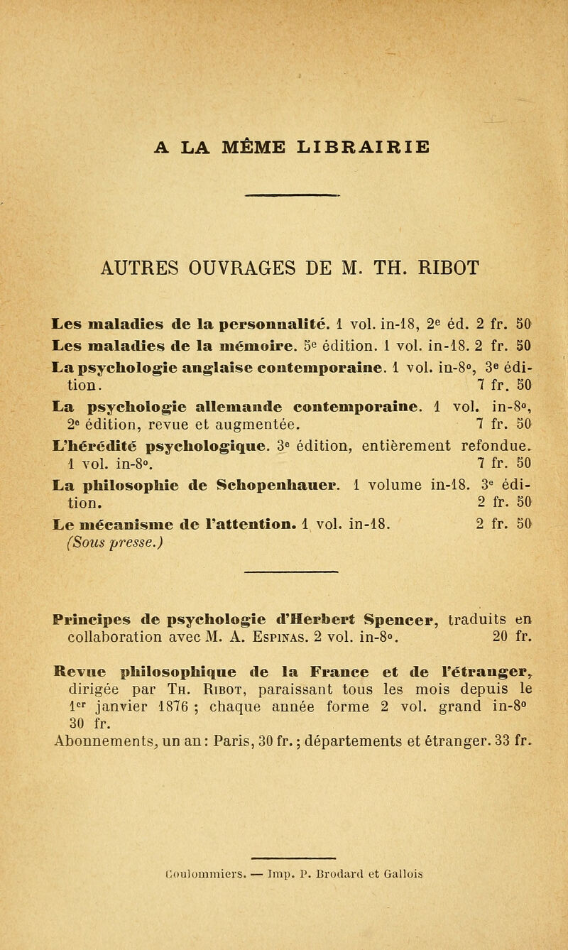 A LA MEME LIBRAIRIE AUTRES OUVRAGES DE M. TH. RIROT L,es maladies de la personnalité. 1 vol. in-18, 2^ éd. 2 fr. 50 Les maladies de la mémoire. 5 édition. 1 vol. in-i8. 2 fr. 50 La psychologie anglaise contemporaine. 1 vol. in-S, 3^ édi- tion. 7 fr. 50 La psychologie allemande contemporaine. 1 vol. in-8<», 2« édition, revue et augmentée. 7 fr. 50 L'hérédité psychologique. 3« édition, entièrement refondue. 1 vol. in-S. 7 fr. 50 La philosophie de Schopenhauer. 1 volume in-18. 3^ édi- tion. 2 fr. 50 Le mécanisme de l'attention. 1 vol. in-18. 2 fr. 50 (Sous presse.) Principes de psychologie d'Herbert Spencer, traduits en collaboration avec M. A. Espinas. 2 vol. in-S. 20 fr. Revue philosophique de la France et de l'étranger^ dirigée par Th. Ribot, paraissant tous les mois depuis le 1 janvier 1876 ; chaque année forme 2 vol. grand in-8° 30 fr. Abonnements^ un an : Paris, 30 fr. ; départements et étranger. 33 fr. Cuulouiiniers. — Imp. P. Brodard et Gallois