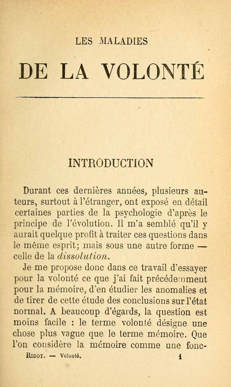 DE LA VOLONTÉ INTRODUCTION Durant ces dernières années, plusieurs au- teurs, surtout à l'étranger, ont exposé en détail certaines parties de la psychologie d'après le principe de l'évolution. Il m'a semblé qu'il y aurait quelque profit à traiter ces questions dans le même esprit; mais sous une autre forme — celle de la dissolution. Je me propose donc dans ce travail d'essayer pour la volonté ce que j'ai fait précédemment ponr la mémoire, d'en étudier les anomalies et de tirer de cette étude des conclusions sur l'état normal. A beaucoup d'égards, la question est moins facile : le terme volonté désigne une chose plus vague que le terme mémoire. Que l'on considère la mémoire comme une fonc- RiBOT. — VoIoDtô, \