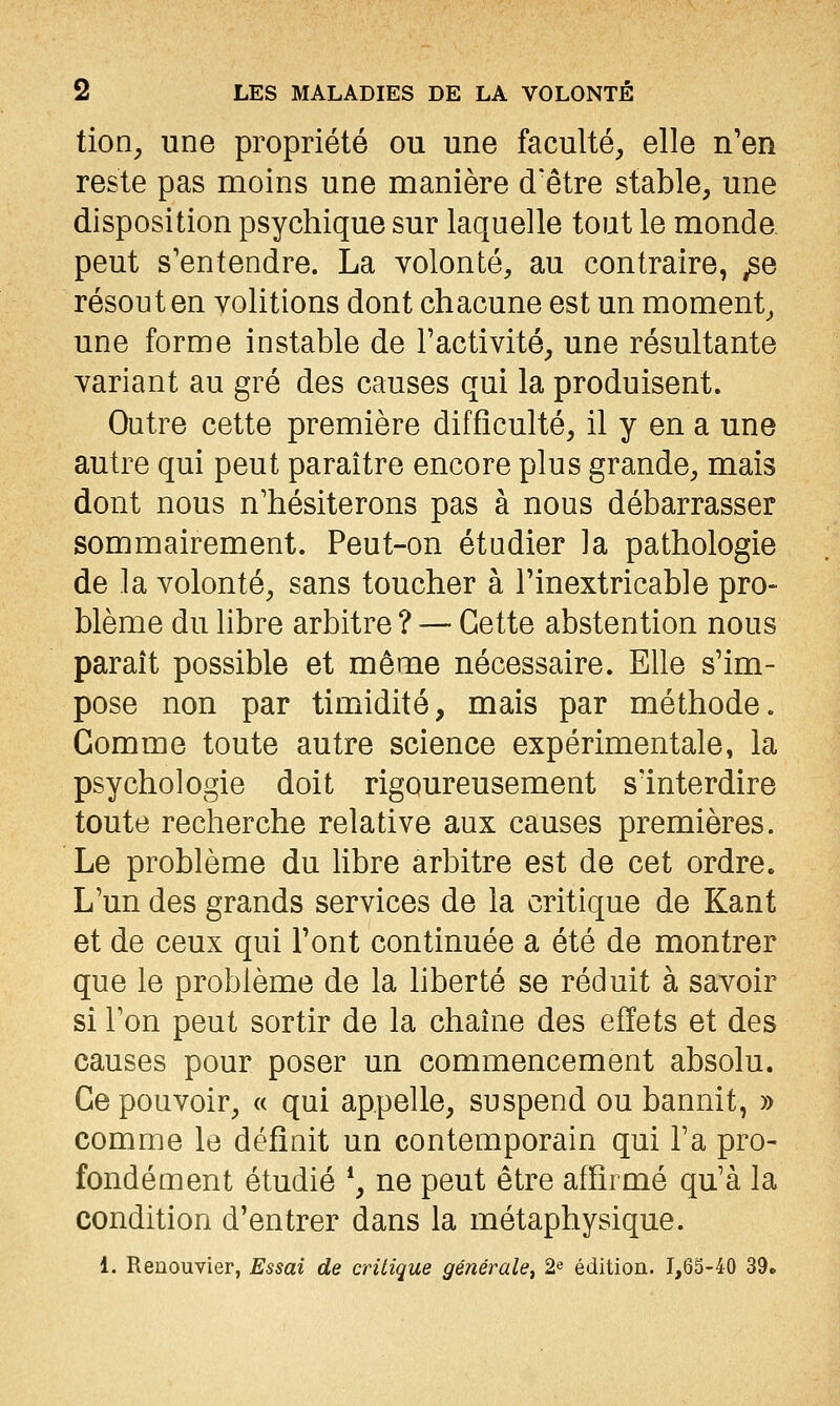 tion^ une propriété ou une faculté, elle n'en reste pas moins une manière d'être stable, une disposition psychique sur laquelle tout le monde peut s'entendre. La volonté, au contraire, ^e résout en volitions dont chacune est un moment, une forme instable de l'activité, une résultante variant au gré des causes qui la produisent. Outre cette première difficulté, il y en a une autre qui peut paraître encore plus grande, mais dont nous n'hésiterons pas à nous débarrasser sommairement. Peut-on étudier la pathologie de la volonté, sans toucher à l'inextricable pro- blème du libre arbitre? — Cette abstention nous paraît possible et même nécessaire. Elle s'im- pose non par timidité, mais par méthode. Gomme toute autre science expérimentale, la psychologie doit rigoureusement sïnterdire toute recherche relative aux causes premières. Le problème du libre arbitre est de cet ordre. L'un des grands services de la critique de Kant et de ceux qui l'ont continuée a été de montrer que le problème de la liberté se réduit à savoir si l'on peut sortir de la chaîne des effets et des causes pour poser un commencement absolu. Ce pouvoir, « qui appelle, suspend ou bannit, » comme le définit un contemporain qui l'a pro- fondément étudié *, ne peut être affirmé qu'à la condition d'entrer dans la métaphysique. 1. Renouvier, Essai de critique générale, 2« éditioa. 1,63-40 39.