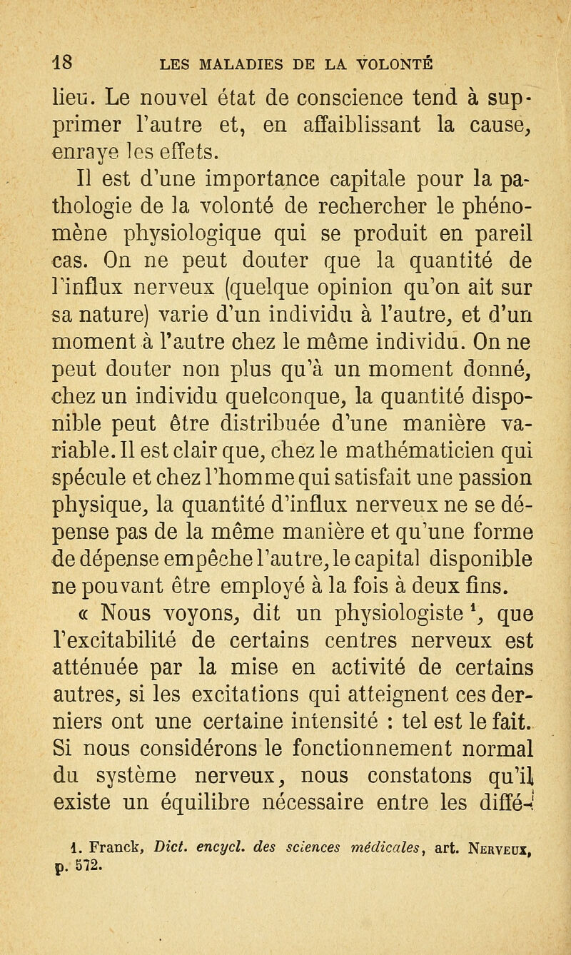 lieu. Le nouvel état de conscience tend à sup- primer l'autre et, en affaiblissant la cause, enraye les effets. Il est d'une importance capitale pour la pa- thologie de la volonté de rechercher le phéno- mène physiologique qui se produit en pareil cas. On ne peut douter que la quantité de Tinflux nerveux (quelque opinion qu'on ait sur sa nature) varie d'un individu à l'autre, et d'un moment à l'autre chez le même individu. On ne peut douter non plus qu'à un moment donné, chez un individu quelconque, la quantité dispo- nible peut être distribuée d'une manière va- riable. Il est clair que, chez le mathématicien qui spécule et chez l'homme qui satisfait une passion physique, la quantité d'influx nerveux ne se dé- pense pas de la même manière et qu'une forme de dépense empêche l'autre, le capital disponible ne pouvant être employé à la fois à deux fins. (( Nous voyons, dit un physiologiste *, que l'excitabilité de certains centres nerveux est atténuée par la mise en activité de certains autres, si les excitations qui atteignent ces der- niers ont une certaine intensité : tel est le fait. Si nous considérons le fonctionnement normal du système nerveux, nous constatons qu'il existe un équilibre nécessaire entre les diffé-î 1. Franck, Dict. encycl. des sciences médicales, art. Nerveux, p. 572.