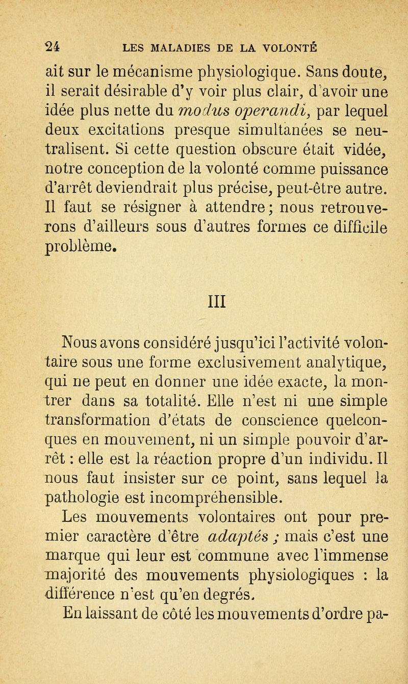 ait sur le mécanisme physiologique. Sans doute^ il serait désirable d'y voir plus clair, d'avoir une idée plus nette du moclus operandi, par lequel deux excitations presque simultanées se neu- tralisent. Si cette question obscure était vidée, notre conception de la volonté comme puissance d'arrêt deviendrait plus précise, peut-être autre. Il faut se résigner à attendre; nous retrouve- Tons d'ailleurs sous d'autres formes ce difficile problème. III Nous avons considéré jusqu'ici l'activité volon- taire sous une forme exclusivement analytique, qui ne peut en donner une idée exacte, la mon- trer dans sa totalité. Elle n'est ni une simple transformation d'états de conscience quelcon- ques en mouvement, ni un simple pouvoir d'ar- rêt : elle est la réaction propre d'un individu. Il nous faut insister sur ce point, sans lequel la pathologie est incompréhensible. Les mouvements volontaires ont pour pre- mier caractère d'être adaptés ; mais c'est une marque qui leur est commune avec l'immense majorité des mouvements physiologiques : la difîérence n'est qu'en degrés. En laissant de côté les mouvements d'ordre pa-