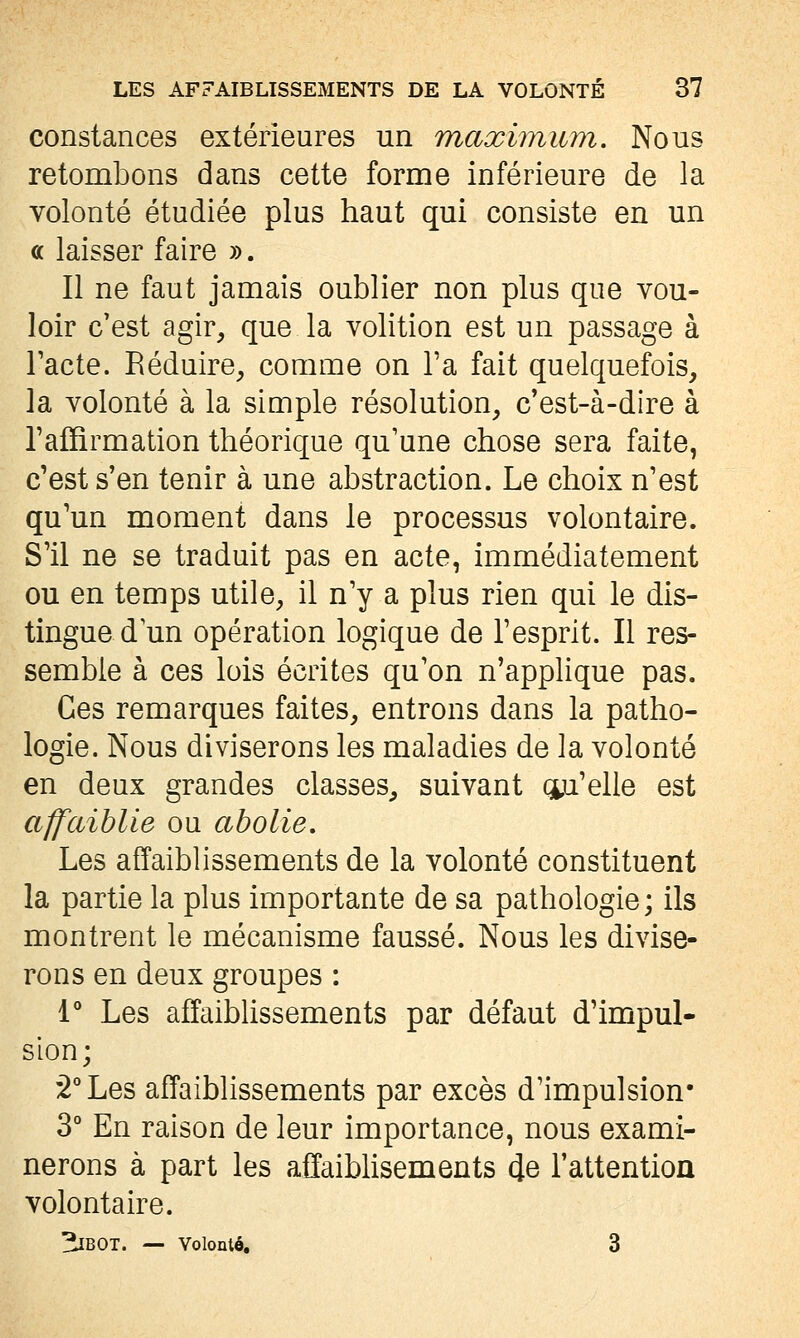 constances extérieures un maximum. Nous retombons dans cette forme inférieure de la volonté étudiée plus haut qui consiste en un ce laisser faire ». Il ne faut jamais oublier non plus que vou- loir c'est agir^ que la volition est un passage à Tacte. Réduire^ comme on Ta fait quelquefois, la volonté à la simple résolution, c'est-à-dire à l'affirmation théorique qu'une chose sera faite, c'est s'en tenir à une abstraction. Le choix n'est qu'un moment dans le processus volontaire. S'il ne se traduit pas en acte, immédiatement ou en temps utile, il n'y a plus rien qui le dis- tingue d un opération logique de l'esprit. Il res- semble à ces lois écrites qu'on n'applique pas. Ces remarques faites, entrons dans la patho- logie. Nous diviserons les maladies de la volonté en deux grandes classes, suivant qu'elle est affaiblie ou abolie. Les affaiblissements de la volonté constituent la partie la plus importante de sa pathologie; ils montrent le mécanisme faussé. Nous les divise- rons en deux groupes : 1** Les affaibUssements par défaut d'impul- sion; 2° Les affaiblissements par excès d'impulsion* 3° En raison de leur importance, nous exami- nerons à part les affaiblisements (Je l'attention volontaire. ^BOT. — Volonté, 3