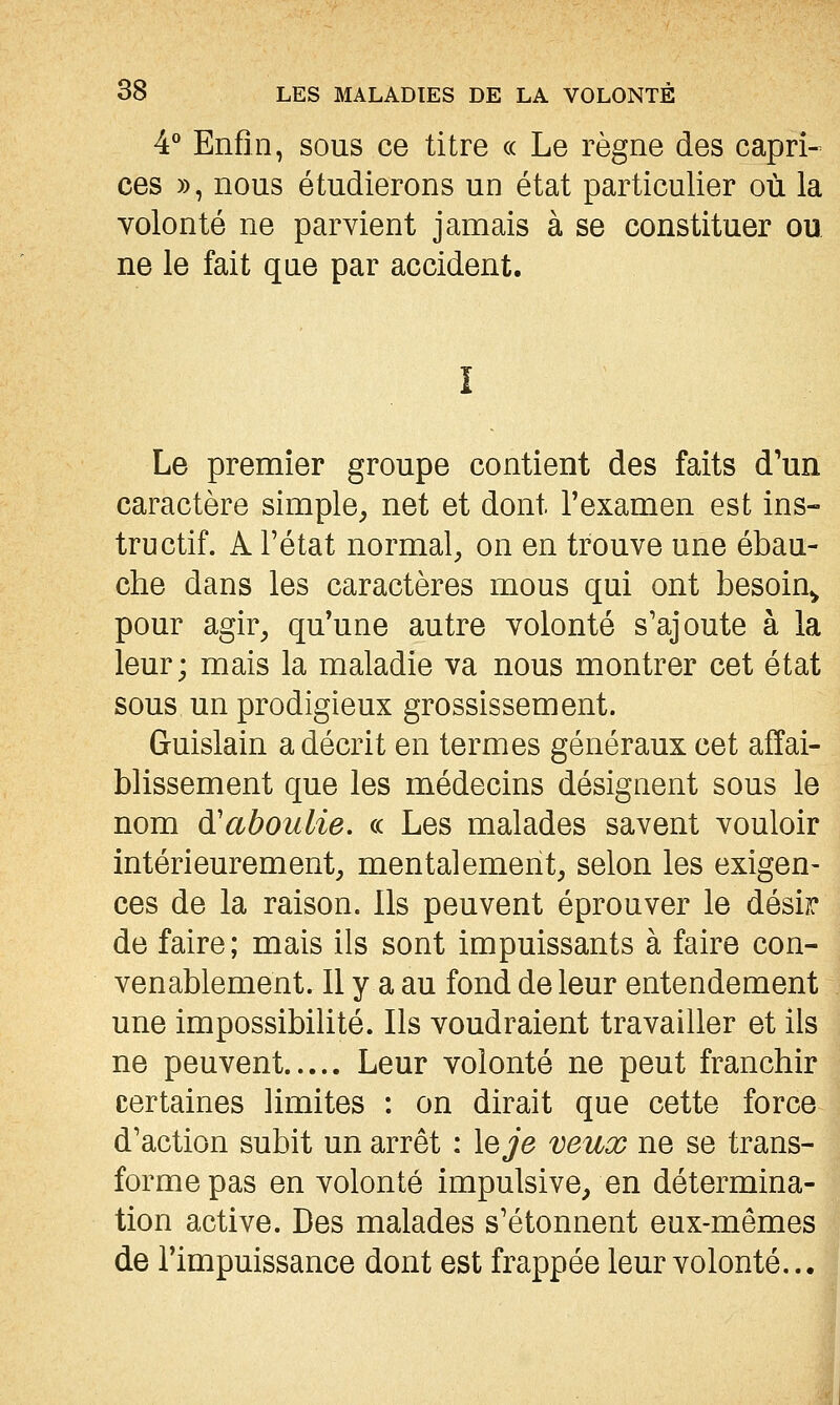 4° Enfin, sous ce titre « Le règne des capri- ces », nous étudierons un état particulier où la volonté ne parvient jamais à se constituer ou ne le fait que par accident. Le premier groupe contient des faits d'un caractère simple^ net et dont l'examen est ins- tructif. A l'état normal, on en trouve une ébau- che dans les caractères mous qui ont besoin^ pour agir, qu'une autre volonté s'ajoute à la leur; mais la maladie va nous montrer cet état sous un prodigieux grossissement. Guislain a décrit en termes généraux cet affai- blissement que les médecins désignent sous le nom d'aboulie. « Les malades savent vouloir intérieurement, mentalement, selon les exigen- ces de la raison. Ils peuvent éprouver le désir de faire ; mais ils sont impuissants à faire con- venablement. Il y a au fond de leur entendement une impossibilité. Ils voudraient travailler et ils ne peuvent Leur volonté ne peut franchir certaines limites : on dirait que cette force d'action subit un arrêt : \eje veux ne se trans- forme pas en volonté impulsive, en détermina- tion active. Des malades s'étonnent eux-mêmes de l'impuissance dont est frappée leur volonté...