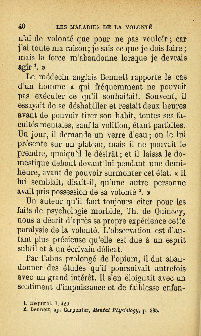 n'ai de volonté que pour ne pas vouloir ; car j'ai toute ma raison; je sais ce que je dois faire ; mais la force m'abandonne lorsque je devrais agir *. » Le médecin anglais Bennett rapporte le cas d'un homme ce qui fréquemment ne pouvait pas exécuter ce qu'il souhaitait. Souvent, il essayait de se déshabiller et restait deux heures avant de pouvoir tirer son habit, toutes ses fa- cultés mentales, sauf la volition, étant parfaites. Un jour, il demanda un verre d'eau; on le lui présente sur un plateau, mais il ne pouvait le prendre, quoiqu'il le désirât; et il laissa le do- mestique debout devant lui pendant une demi- heure, avant de pouvoir surmonter cet état, ce II lui semblait, disait-il, qu'une autre personne avait pris possession de sa volonté ^ » Un auteur qu'il faut toujours citer pour les faits de psychologie morbide, Th. de Quincey, nous a décrit d'après sa propre expérience cette paralysie de la volonté. L'observation est d'au- tant plus précieuse qu'elle est due à un esprit subtil et à un écrivain délicat. Par l'abus prolongé de l'opium, il dut aban- donner des études qu'il poursuivait autrefois avec un grand intérêt. Il s'en éloignait avec un sentiment d'impuissance et de faiblesse enfan- 1. Esquirol, I, 420. 2. Bennett, ap. Garpenter, Mental Physiology, p. 385.