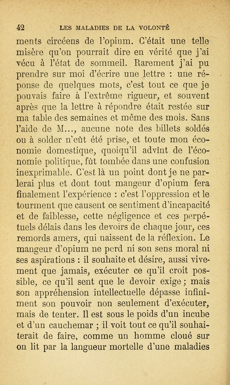 ments circéens de Topium. C'était une telle misère qu'on pourrait dire en vérité que j'ai vécu à l'état de sommeil. Rarement j'ai pu prendre sur moi d'écrire une lettre : une ré- ponse de quelques mots^ c'est tout ce que je pouvais faire à l'extrême rigueur^ et souvent après que la lettre à répondre était restée sur ma table des semaines et même des mois. Sans l'aide de M..., aucune note des billets soldés ou à solder n'eût été prise, et toute mon éco- nomie domestique, quoiqu'il advint de l'éco- nomie politique, fût tombée dans une confusion inexprimable. C'est là un point dont je ne par- lerai plus et dont tout mangeur d'opium fera finalement l'expérience : c'est l'oppression et le tourment que causent ce sentiment d'incapacité et de faiblesse, cette négligence et ces perpé- tuels délais dans les devoirs de chaque jour, ces remords amers, qui naissent de la réflexion. Le mangeur d'opium ne perd ni son sens moral ni ses aspirations : il souhaite et désire, aussi vive- ment que jamais, exécuter ce qu'il croit pos- sible, ce qu'il sent que le devoir exige ; mais son appréhension intellectuelle dépasse infini- ment son pouvoir non seulement d'exécuter, mais de tenter. Il est sous le poids d'un incube et d'un cauchemar ; il voit tout ce qu'il souhai- terait de faire, comme un homme cloué sur on. lit par la langueur mortelle d'une maladies