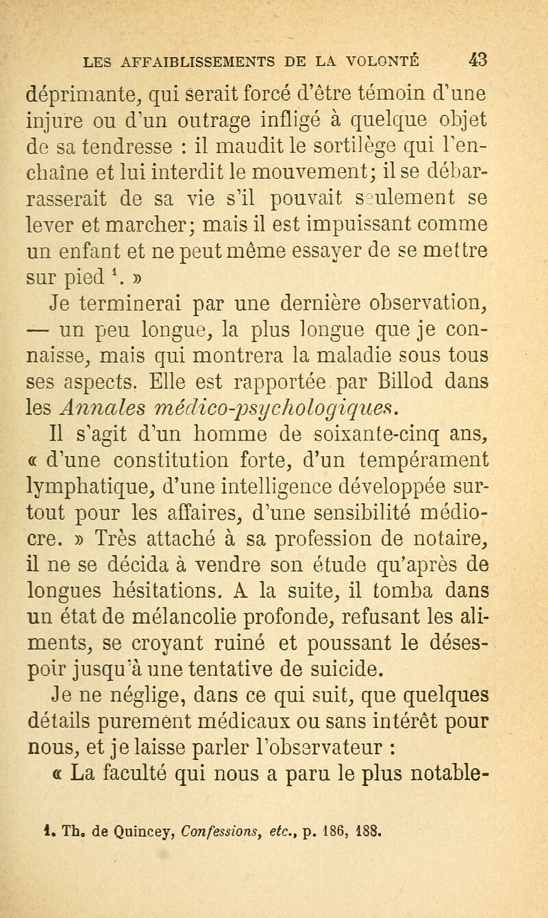 déprimante^ qui serait forcé d'être témoin d'une injure ou d'un outrage infligé à quelque objet de sa tendresse : il maudit le sortilège qui Ten- chaîne et lui interdit le mouvement; il se débar- rasserait de sa vie s'il pouvait seulement se lever et marcher; mais il est impuissant comme un enfant et ne peut même essayer de se mettre sur pied \ » Je terminerai par une dernière observation, — un peu longue, la plus longue que je con- naisse, mais qui montrera la maladie sous tous ses aspects. Elle est rapportée par Billod dans les Annales médico-psychologiques. Il s'agit d'un homme de soixante-cinq ans, « d'une constitution forte, d'un tempérament lymphatique, d'une intelligence développée sur- tout pour les affaires, d'une sensibilité médio- cre. )) Très attaché à sa profession de notaire, il ne se décida à vendre son étude qu'après de longues hésitations. A la suite, il tomba dans un état de mélancolie profonde, refusant les ali- ments, se croyant ruiné et poussant le déses- poir jusqu'à une tentative de suicide. Je ne néglige, dans ce qui suit, que quelques détails purement médicaux ou sans intérêt pour nous, et je laisse parler l'observateur : a La faculté qui nous a paru le plus notable- 1. Tho de Qnincey, Confessions^ etc^ p. 186, 188.