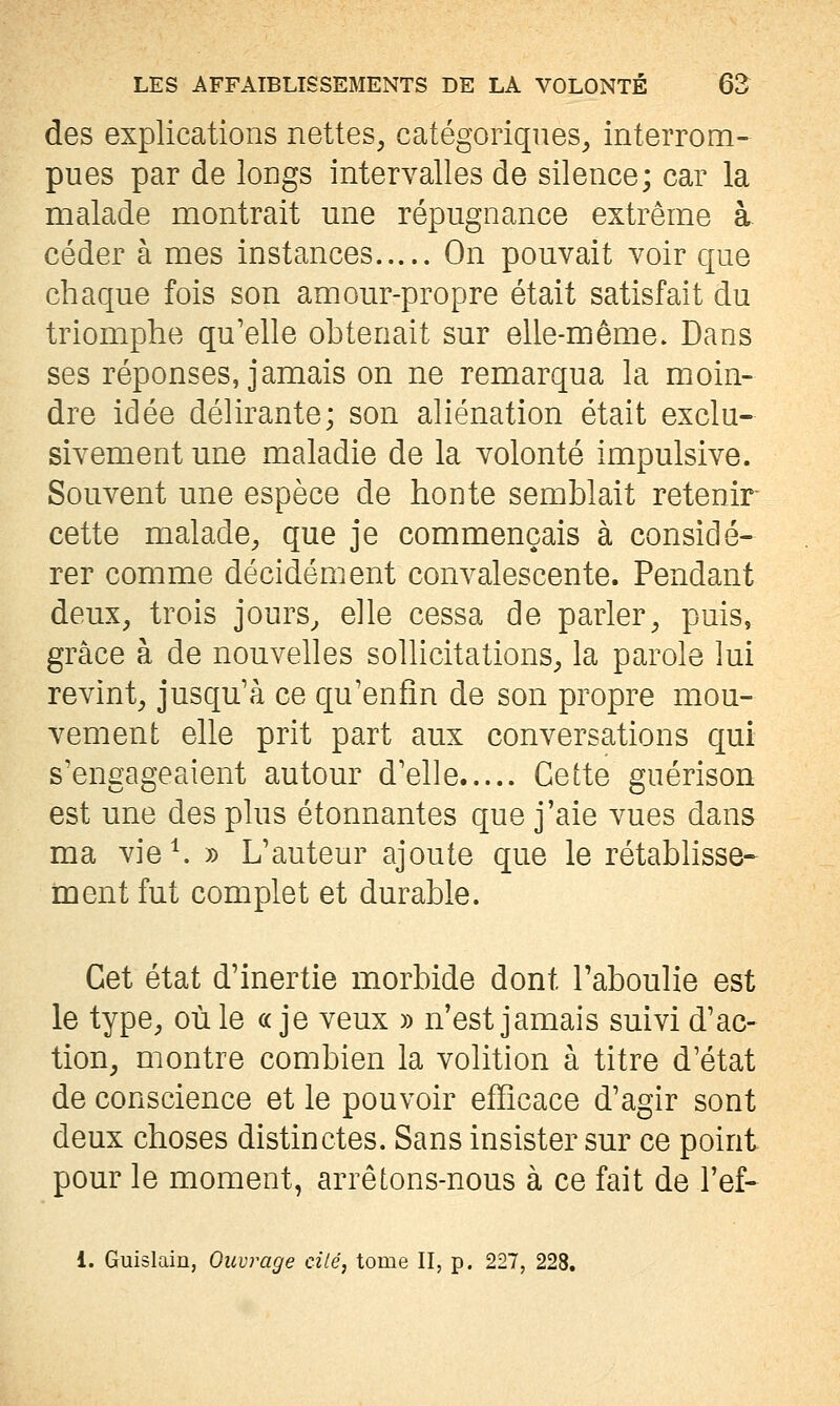 des explications nettes, catégoriques, interrom- pues par de longs intervalles de silence; car la malade montrait une répugnance extrême à céder à mes instances On pouvait voir que chaque fois son amour-propre était satisfait du triomphe qu'elle obtenait sur elle-même. Dans ses réponses, jamais on ne remarqua la moin- dre idée délirante; son aliénation était exclu- sivement une maladie de la volonté impulsive. Souvent une espèce de honte semblait retenir cette malade, que je commençais à considé- rer comme décidément convalescente. Pendant deux, trois jours^ elle cessa de parler, puis, grâce à de nouvelles sollicitations, la parole lui revint, jusqu'à ce qu'enfin de son propre mou- vement elle prit part aux conversations qui s'engageaient autour d'elle Cette guérison est une des plus étonnantes que j'aie vues dans ma vie^ » L'auteur ajoute que le rétablisse* ment fut complet et durable. Cet état d'inertie morbide dont l'aboulie est le type, où le «je veux » n'est jamais suivi d'ac- tion, montre combien la volition à titre d'état de conscience et le pouvoir efficace d'agir sont deux choses distinctes. Sans insister sur ce point pour le moment, arrêLons-nous à ce fait de l'ef- 1. Guislain, Ouvrage cité, tome II, p. 227, 228.