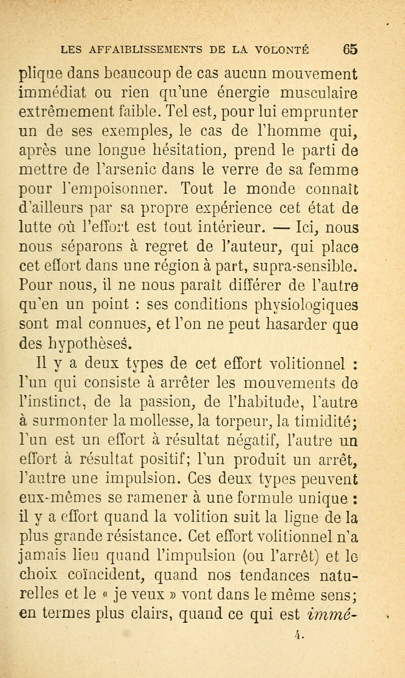 pliqae dans beaucoup de cas aucun mouvement immédiat ou rien qu'une énergie musculaire extrêmement faible. Tel est, pour lui emprunter un de ses exemples, le cas de Thomme qui, après une longue hésitation, prend le parti de mettre de Tarsenic dans le verre de sa femme pour Tempoisonner. Tout le monde connaît d'ailleurs par sa propre expérience cet état de lutte où l'effort est tout intérieur. — Ici, nous nous séparons à regret de l'auteur, qui place cet effort dans une région à part, supra-sensible. Pour nous, il ne nous paraît différer de l'autre qu'en un point : ses conditions physiologiques sont mal connues, et l'on ne peut hasarder que des hypothèses. Il y a deux types de cet effort volitionnel : l'un qui consiste à arrêter les mouvements de l'instinct, de la passion, de l'habitude, l'autre à surmonter la mollesse, la torpeur, la timidité; l'un est un effort à résultat négatif, l'autre un effort à résultat positif; l'un produit un arrêt, l'autre une impulsion. Ces deux types peuvent eux-mêmes se ramener à une formule unique : il y a effort quand la volition suit la hgne de la plus grande résistance. Cet effort vohtionnel n'a jamais lieu quand l'impulsion (ou l'arrêt) et lo choix coïncident, quand nos tendances natu- relles et le « je veux » vont dans le même sens; en termes plus clairs, quand ce qui est immé- 4.