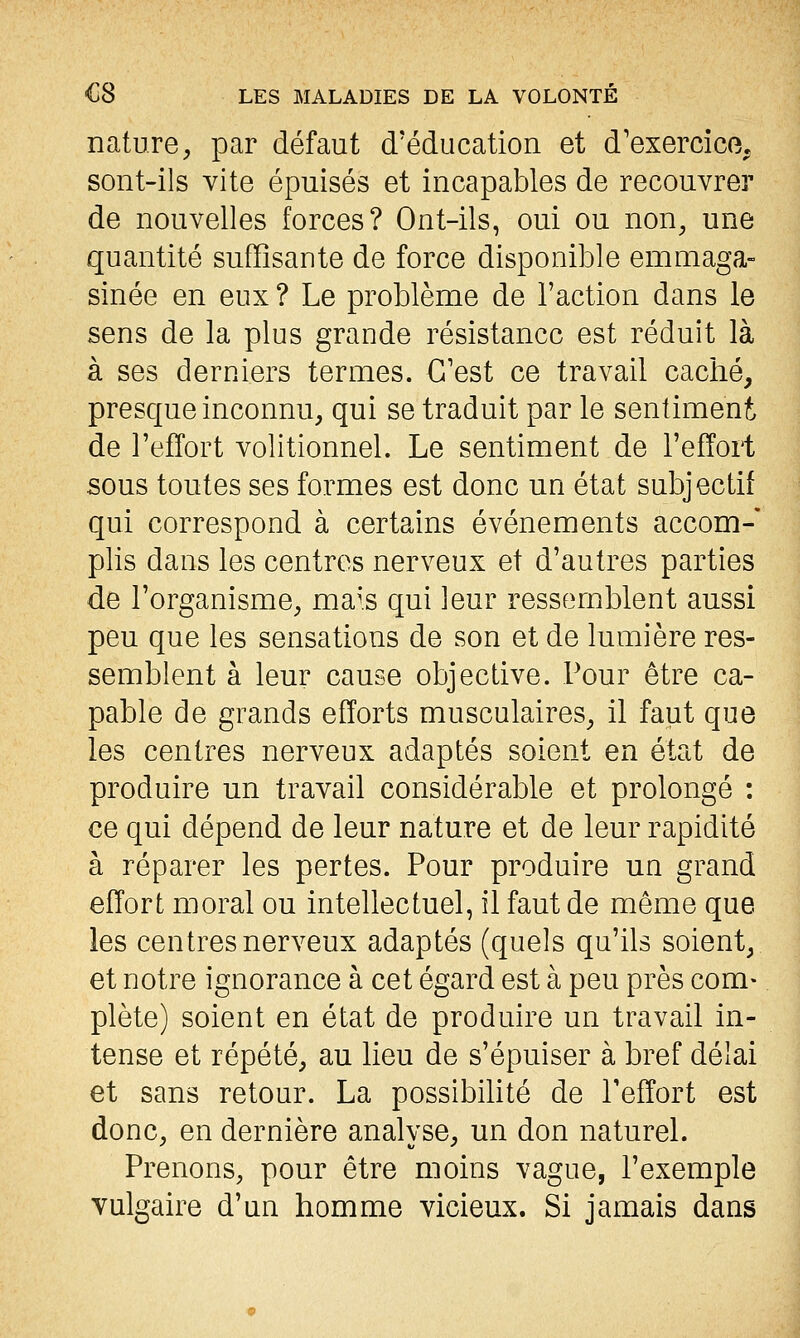 nature, par défaut d'éducation et d'exercice, sont-ils vite épuisés et incapables de recouvrer de nouvelles forces? Ont-ils, oui ou non, une quantité suffisante de force disponible emmaga- sinée en eux ? Le problème de l'action dans le sens de la plus grande résistance est réduit là à ses derniers termes. C'est ce travail caché, presque inconnu, qui se traduit par le sentiment de l'effort volitionnel. Le sentiment de l'effort sous toutes ses formes est donc un état subjectif qui correspond à certains événements accom- plis dans les centres nerveux et d'autres parties de l'organisme, ma^'s qui leur ressemblent aussi peu que les sensations de son et de lumière res- semblent à leur cause objective. Pour être ca- pable de grands efforts musculaires, il faut que les centres nerveux adaptés soient en état de produire un travail considérable et prolongé : ce qui dépend de leur nature et de leur rapidité à réparer les pertes. Pour produire un grand effort moral ou intellectuel, il faut de même que les centres nerveux adaptés (quels qu'ils soient, et notre ignorance à cet égard est à peu près com- plète) soient en état de produire un travail in- tense et répété, au lieu de s'épuiser à bref délai et sans retour. La possibilité de Peffort est donc, en dernière analyse, un don naturel. Prenons, pour être moins vague, l'exemple vulgaire d'un homme vicieux. Si jamais dans