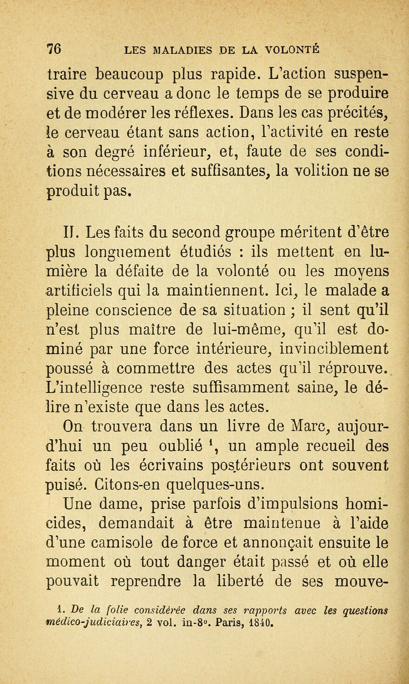 traire beaucoup plus rapide. L'action suspen- sive du cerveau a donc le temps de se produire et de modérer les réflexes. Dans les cas précités, ie cerveau étant sans action, l'activité en reste à son degré inférieur, et, faute de ses condi- tions nécessaires et suffisantes, la volition ne se produit pas. n. Les faits du second groupe méritent d'être plus longuement étudiés : ils mettent en lu- mière la défaite de la volonté ou les moyens <irtificiels qui la maintiennent. Ici, le malade a pleine conscience de sa situation ; il sent qu'il n'est plus maître de lui-même, qu'il est do- miné par une force intérieure, invinciblement poussé à commettre des actes qu'il réprouve. L'intelligence reste suffisamment saine, le dé- lire n'existe que dans les actes. On trouvera dans un livre de Marc, aujour- d'hui un peu oublié \ un ample recueil des faits où les écrivains pos.térieurs ont souvent puisé. Citons-en quelques-uns. Une dame, prise parfois d'impulsions homi- cides, demandait à être maintenue à l'aide d'une camisole de force et annonçait ensuite le moment où tout danger était passé et où elle pouvait reprendre la liberté de ses mouve- 1. De la folie considérée dans ses rapports avec les questions médico-judiciaires, 2 vol. in-8o. Paris, 1840.