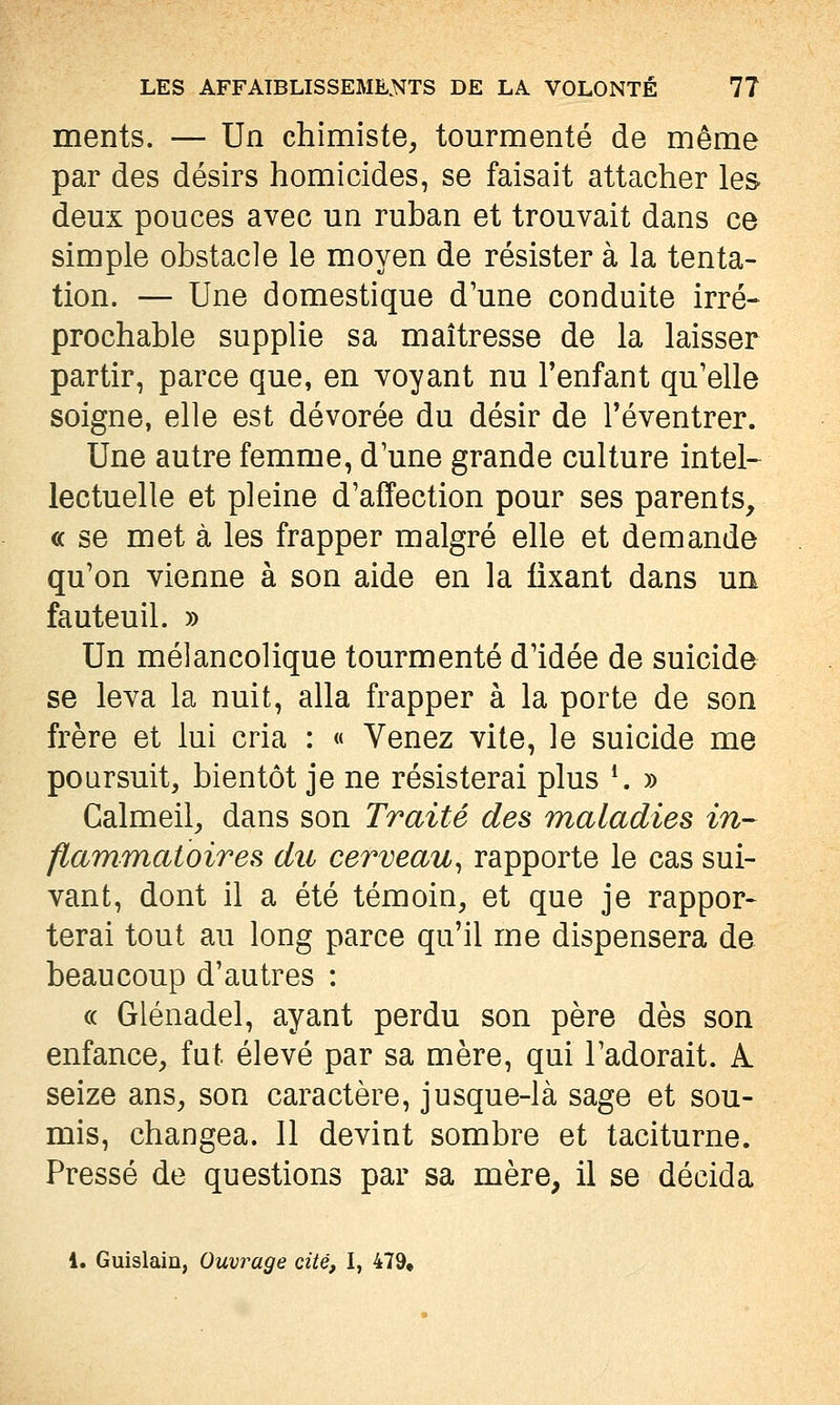 ments. — Un chimiste, tourmenté de même par des désirs homicides, se faisait attacher les deux pouces avec un ruban et trouvait dans ce simple obstacle le moyen de résister à la tenta- tion. — Une domestique d'une conduite irré- prochable supplie sa maîtresse de la laisser partir, parce que, en voyant nu l'enfant qu'elle soigne, elle est dévorée du désir de Téventrer. Une autre femme, d'une grande culture intel- lectuelle et pleine d'affection pour ses parents, « se met à les frapper malgré elle et demande qu'on vienne à son aide en la fixant dans un fauteuil. » Un mélancolique tourmenté d'idée de suicide se leva la nuit, alla frapper à la porte de son frère et lui cria : « Venez vite, le suicide me poursuit, bientôt je ne résisterai plus ^ » Calmeil, dans son Traité des maladies in- flammatoires du cerveau^ rapporte le cas sui- vant, dont il a été témoin, et que je rappor- terai tout au long parce qu'il me dispensera de beaucoup d'autres : (( Glénadel, ayant perdu son père dès son enfance, fat élevé par sa mère, qui l'adorait. A. seize ans, son caractère, jusque-là sage et sou- mis, changea. 11 devint sombre et taciturne. Pressé de questions par sa mère, il se décida 1. Guislain, Ouvrage cité, I, 479,