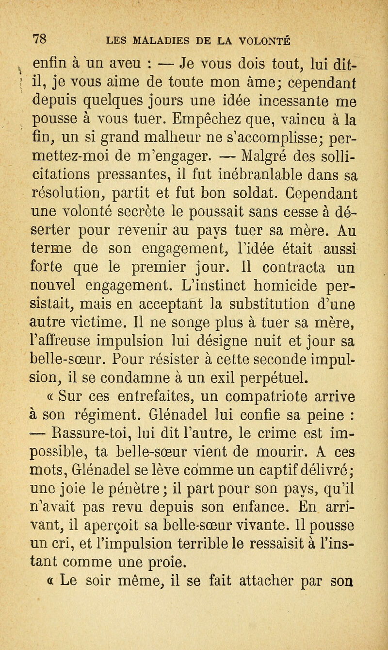 , enfin à un aveu : — Je vous dois tout, lui dit- [ il, je vous aime de toute mon âme; cependant depuis quelques jours une idée incessante me pousse à vous tuer. Empêchez que, vaincu à la fin, un si grand malheur ne s'accomphsse; per- mettez-moi de m'engager. — Malgré des solli- citations pressantes, il fut inébranlable dans sa résolution, partit et fut bon soldat. Cependant une volonté secrète le poussait sans cesse à dé- serter pour revenir au pays tuer sa mère. Au terme de son engagement, Fidée était aussi forte que le premier jour. Il contracta un nouvel engagement. L'instinct homicide per- sistait, mais en acceptant la substitution d'une autre victime. Il ne songe plus à tuer sa mère, l'affreuse impulsion lui désigne nuit et jour sa belle-sœur. Pour résister à cette seconde impul- sion, il se condamne à un exil perpétuel. (c Sur ces entrefaites, un compatriote arrive à son régiment. Glénadel lui confie sa peine : •— Rassure-toi, lui dit l'autre, le crime est im- possible, ta belle-sœur vient de mourir. A ces mots, Glénadel se lève comme un captif délivré ; une joie le pénètre ; il part pour son pays, qu'il n'avait pas revu depuis son enfance. En arri- vant, il aperçoit sa belle-sœur vivante. Il pousse un cri, et l'impulsion terrible le ressaisit à l'ins- tant comme une proie. oc Le soir même, il se fait attacher par son