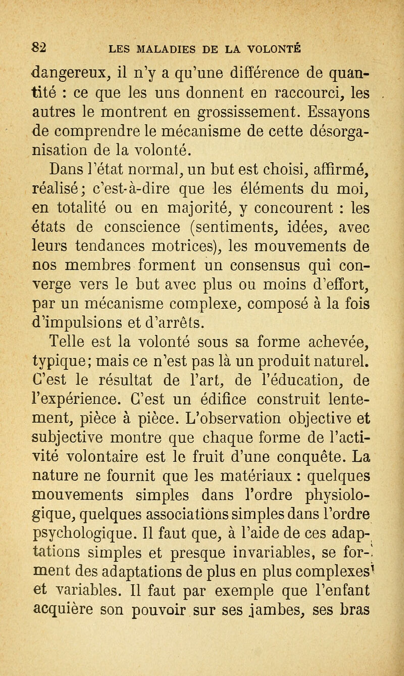 dangereux, il n'y a qu'une différence de quan- tité : ce que les uns donnent en raccourci, les autres le montrent en grossissement. Essayons de comprendre le mécanisme de cette désorga- nisation de la volonté. Dans l'état normal, un but est choisi, affirmé, réalisé; c'est-à-dire que les éléments du moi, en totalité ou en majorité, y concourent : les états de conscience (sentiments, idées, avec leurs tendances motrices), les mouvements de nos membres forment un consensus qui con- verge vers le but avec plus ou moins d'effort, par un mécanisme complexe, composé à la fois d'impulsions et d'arrêts. Telle est la volonté sous sa forme achevée, typique; mais ce n'est pas là un produit naturel. C'est le résultat de l'art, de l'éducation, de l'expérience. C'est un édifice construit lente- ment, pièce à pièce. L'observation objective et subjective montre que chaque forme de l'acti- vité volontaire est le fruit d'une conquête. La nature ne fournit que les matériaux : quelques mouvements simples dans Tordre physiolo- gique, quelques associations simples dans l'ordre psychologique. Il faut que, à l'aide de ces adap- tations simples et presque invariables, se for-! ment des adaptations de plus en plus complexes^ et variables. Il faut par exemple que l'enfant acquière son pouvoir sur ses jambes, ses bras