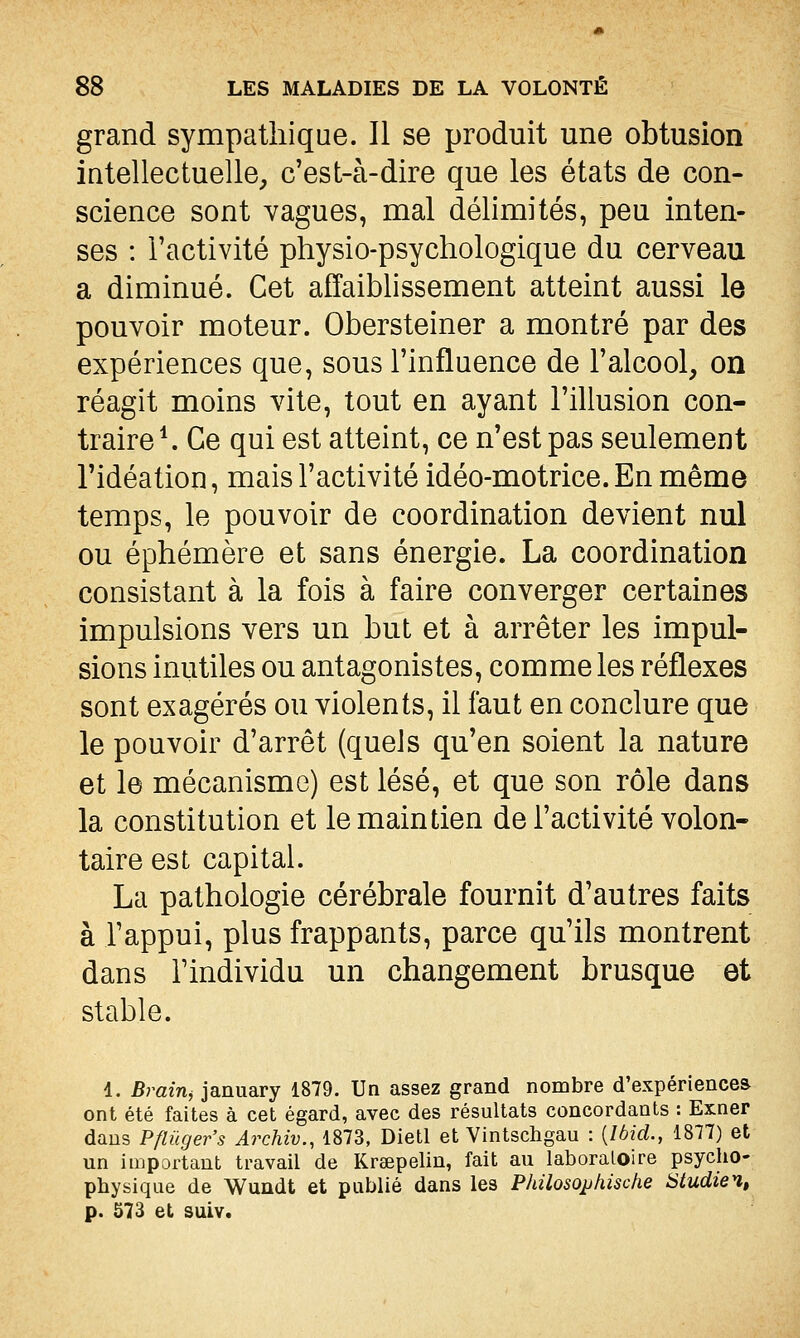 grand sympathique. Il se produit une obtusion intellectuelle, c'est-à-dire que les états de con- science sont vagues, mal délimités, peu inten- ses : l'activité physio-psychologique du cerveau a diminué. Cet affaiblissement atteint aussi le pouvoir moteur. Obersteiner a montré par des expériences que, sous l'influence de l'alcool, on réagit moins vite, tout en ayant l'illusion con- traire ^ Ce qui est atteint, ce n'est pas seulement l'idéation, mais l'activité idéo-motrice. En même temps, le pouvoir de coordination devient nul ou éphémère et sans énergie. La coordination consistant à la fois à faire converger certaines impulsions vers un but et à arrêter les impul- sions inutiles ou antagonistes, comme les réflexes sont exagérés ou violents, il faut en conclure que le pouvoir d'arrêt (quels qu'en soient la nature et le mécanisme) est lésé, et que son rôle dans la constitution et le maintien de l'activité volon- taire est capital. La pathologie cérébrale fournit d'autres faits à l'appui, plus frappants, parce qu'ils montrent dans l'individu un changement brusque et stable. 1. Brain^ january 1879. Un assez grand nombre d'expériences ont été faites à cet égard, avec des résultats concordants : Exner dans Pflûger's Archiv., 1873, Dietl et Vintschgau : {Ibid., 1877) et un important travail de Kreepelin, fait au laboratoire psycho- physique de Wuûdt et publié dans les Philosopkische Studien, p. 573 et suiv.