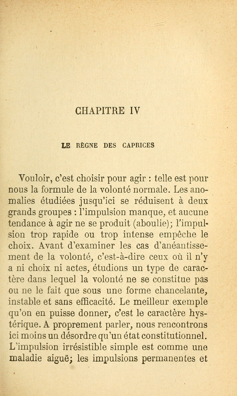 CHAPITRE IV LE RÈGNE DES CAPRICES Vouloir, c'est choisir pour agir : telle est pour nous la formule de la volonté normale. Les ano- malies étudiées jusqu'ici se réduisent à deux grands groupes : l'impulsion manque^ et aucune tendance à agir ne se produit (aboulie); Timpul- sion trop rapide ou trop intense empêche le choix. Avant d'examiner les cas d'anéantisse- ment de la volonté^ c'est-à-dire ceux où il n'y a ni choix ni actes^ étudions un type de carac- tère dans lequel la volonté ne se constitue pas ou ne le fait que sous une forme chancelante, instable et sans efficacité. Le meilleur exemple qu'on en puisse donner, c'est le caractère hys- térique. A proprement parler, nous rencontrons ici moins un désordre qu'un état constitutionnel. L'impulsion irrésistible simple est comme une maladie aiguë; les impulsions permanentes et