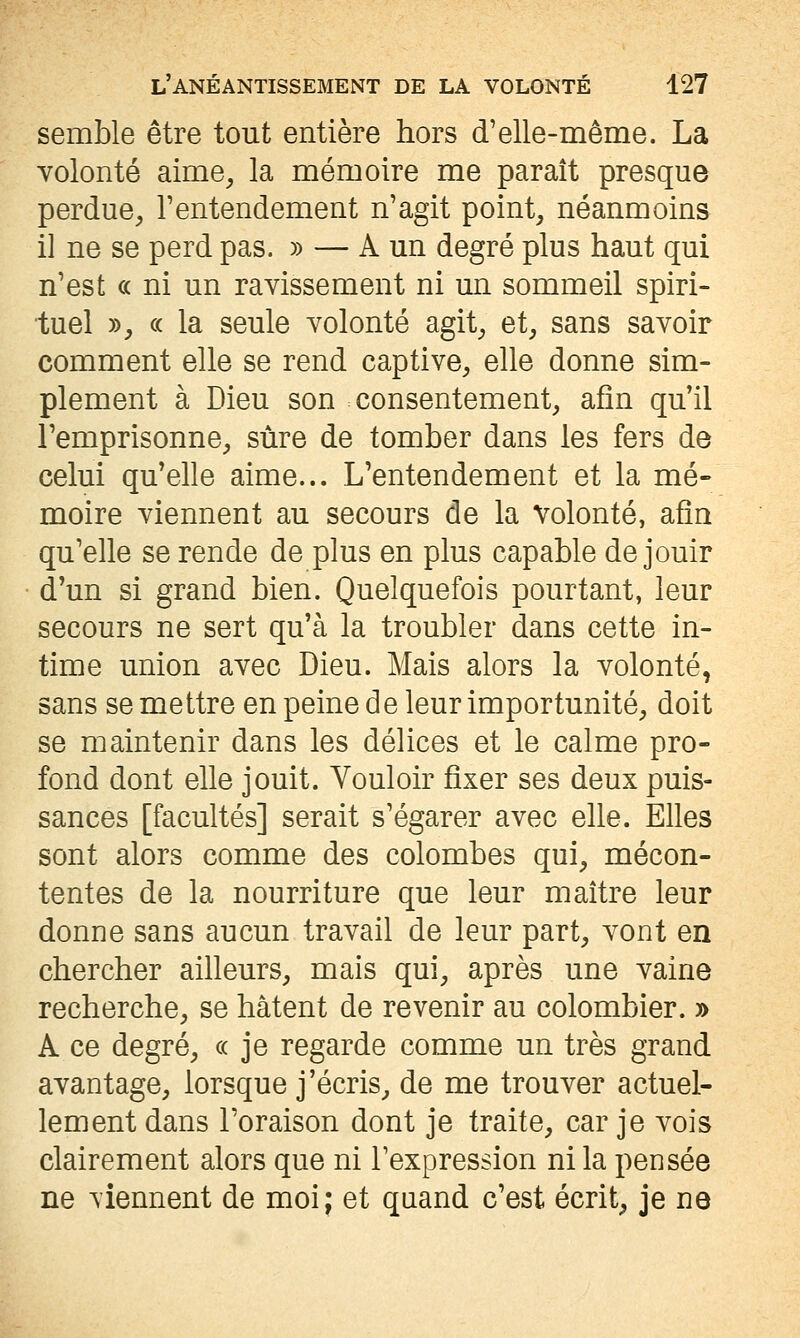 semble être tout entière hors d'elle-même. La volonté aime, la mémoire me paraît presque perdue, l'entendement n'agit point, néanmoins il ne se perd pas. » — A un degré plus haut qui n'est ce ni un ravissement ni un sommeil spiri- tuel », c( la seule volonté agit, et, sans savoir comment elle se rend captive, elle donne sim- plement à Dieu son consentement, afin qu'il l'emprisonne, sûre de tomber dans les fers de celui qu'elle aime... L'entendement et la mé- moire viennent au secours de la volonté, afin qu'elle se rende de plus en plus capable de jouir d'un si grand bien. Quelquefois pourtant, leur secours ne sert qu'à la troubler dans cette in- time union avec Dieu. Mais alors la volonté, sans se mettre en peine de leur importunité, doit se maintenir dans les délices et le calme pro- fond dont elle jouit. Vouloir fixer ses deux puis- sances [facultés] serait s'égarer avec elle. Elles sont alors comme des colombes qui, mécon- tentes de la nourriture que leur maître leur donne sans aucun travail de leur part, vont en chercher ailleurs, mais qui, après une vaine recherche, se hâtent de revenir au colombier. » A ce degré, « je regarde comme un très grand avantage, lorsque j'écris, de me trouver actuel- lement dans l'oraison dont je traite, car je vois clairement alors que ni l'expression ni la pensée ne viennent de moi; et quand c'est écrit, je ne