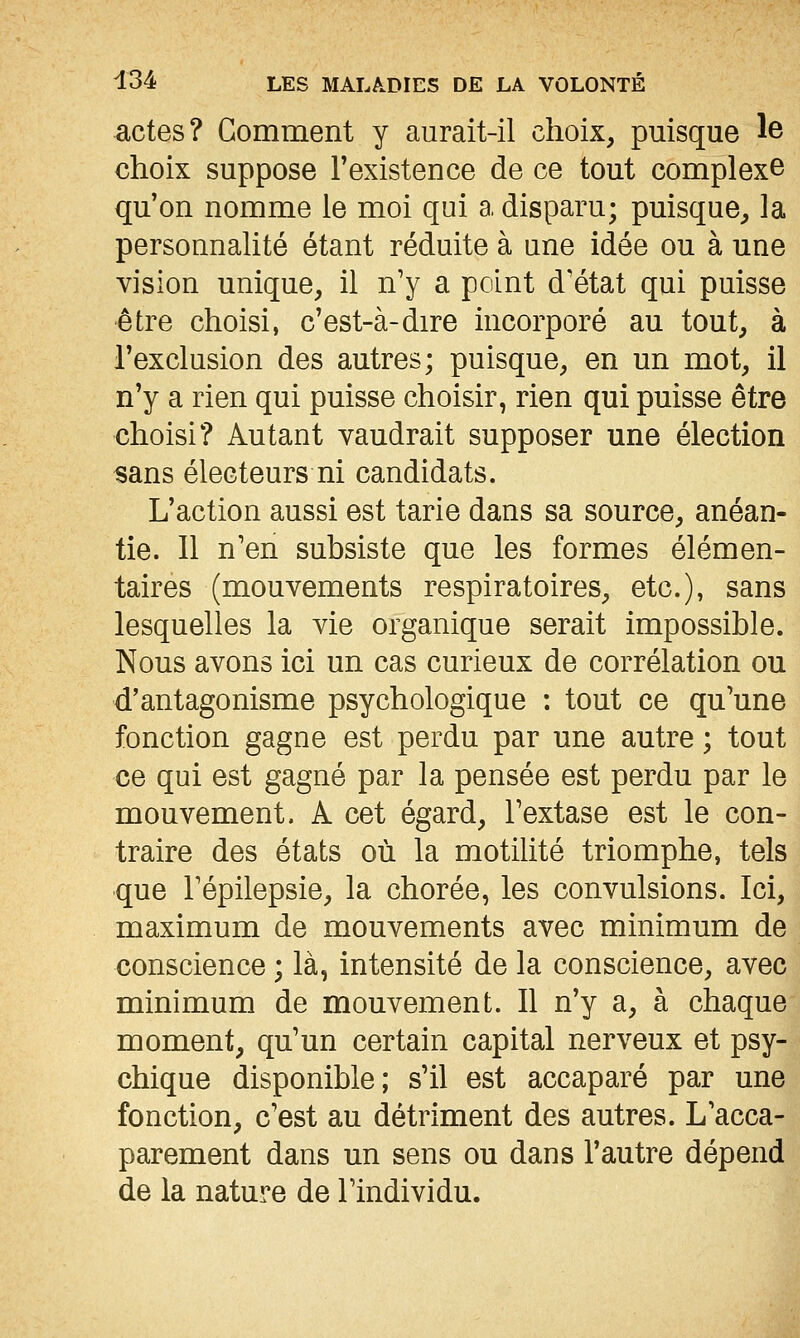 actes? Gomment y aurait-il choix, puisque le choix suppose l'existence de ce tout complexe qu'on nomme le moi qui a disparu; puisque, la personnalité étant réduite à une idée ou à une vision unique, il n'y a point d'état qui puisse être choisi, c'est-à-dire incorporé au tout, à l'exclusion des autres; puisque, en un mot, il n'y a rien qui puisse choisir, rien qui puisse être choisi? Autant vaudrait supposer une élection sans électeurs ni candidats. L'action aussi est tarie dans sa source, anéan- tie. 11 n'en subsiste que les formes élémen- taires (mouvements respiratoires, etc.), sans lesquelles la vie organique serait impossible. Nous avons ici un cas curieux de corrélation ou d'antagonisme psychologique : tout ce qu'une fonction gagne est perdu par une autre; tout ce qui est gagné par la pensée est perdu par le mouvement. A cet égard, l'extase est le con- traire des états où la motilité triomphe, tels que Fépilepsie, la chorée, les convulsions. Ici, maximum de mouvements avec minimum de conscience ; là, intensité de la conscience, avec minimum de mouvement. 11 n'y a, à chaque moment, qu'un certain capital nerveux et psy- chique disponible; s'il est accaparé par une fonction, c'est au détriment des autres. L'acca- parement dans un sens ou dans l'autre dépend de la nature de l'individu.