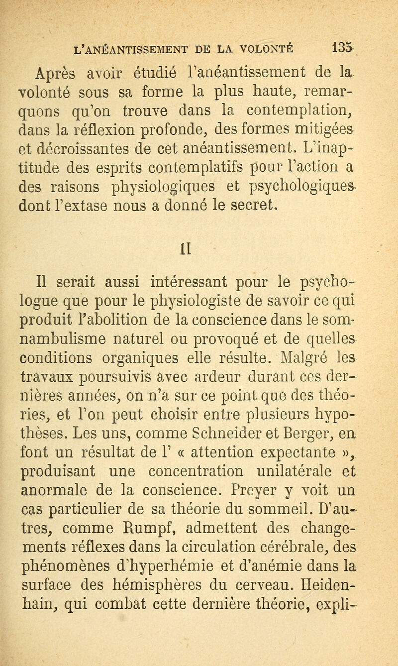 Après avoir étudié Tanéantissement de la- volonté sous sa forme la plus haute, remar- quons qu'on trouve dans la contemplation, dans la réflexion profonde, des formes mitigées et décroissantes de cet anéantissement. L'inap- titude des esprits contemplatifs pour l'action a des raisons physiologiques et psychologiques dont l'extase nous a donné le secret, II Il serait aussi intéressant pour le psycho- logue que pour le physiologiste de savoir ce qui produit l'abolition de la conscience dans le som- nambulisme naturel ou provoqué et de quelles conditions organiques elle résulte. Malgré les travaux poursuivis avec ardeur durant ces der- nières années, on n'a sur ce point que des théo- ries, et l'on peut choisir entre plusieurs hypo- thèses. Les uns, comme Schneider et Berger, en font un résultat de 1' « attention expectante », produisant une concentration unilatérale et anormale de la conscience. Preyer y voit un cas particulier de sa théorie du sommeil. D'au- tres, comme Rumpf, admettent des change- ments réflexes dans la circulation cérébrale, des phénomènes d'hyperhémie et d'anémie dans la surface des hémisphères du cerveau. Heiden- hain, qui combat cette dernière théorie, expli-