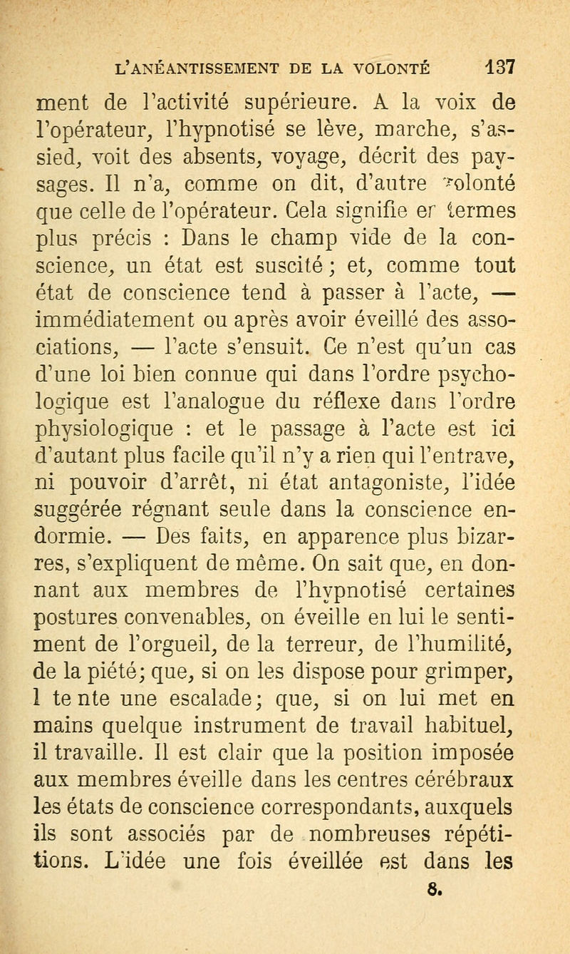 ment de Tactivité supérieure. A la voix de l'opérateur, l'hypnotisé se lève, marche, s'as- sied, voit des absents, voyage, décrit des pay- sages. 11 n'a, comme on dit, d'autre '^olonté que celle de l'opérateur. Gela signifie er termes plus précis : Dans le champ vide de la con- science, un état est suscité ; et, comme tout état de conscience tend à passer à l'acte, — immédiatement ou après avoir éveillé des asso- ciations, — l'acte s'ensuit. Ce n'est qu'un cas d'une loi bien connue qui dans l'ordre psycho- logique est l'analogue du réflexe dans Tordre physiologique : et le passage à l'acte est ici d'autant plus facile qu'il n'y a rien qui l'entrave, ni pouvoir d'arrêt, ni état antagoniste, l'idée suggérée régnant seule dans la conscience en- dormie. — Des faits, en apparence plus bizar- res, s'expliquent de même. On sait que, en don- nant aux membres de l'hypnotisé certaines postares convenables, on éveille en lui le senti- ment de l'orgueil, de la terreur, de l'humihté, de la piété; que, si on les dispose pour grimper, 1 te nte une escalade ; que, si on lui met en mains quelque instrument de travail habituel, il travaille. Il est clair que la position imposée aux membres éveille dans les centres cérébraux les états de conscience correspondants, auxquels ils sont associés par de nombreuses répéti- tions. L'idée une fois éveillée est dans les 6.