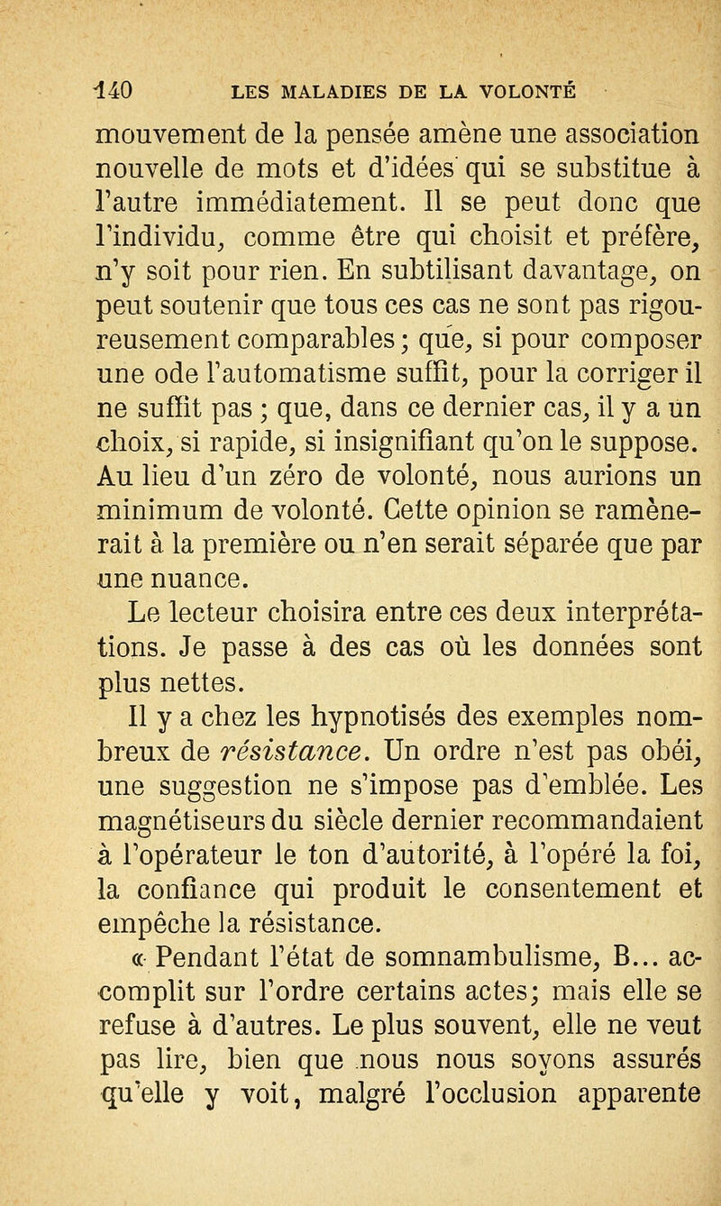 mouvement de la pensée amène une association nouvelle de mots et d'idées' qui se substitue à l'autre immédiatement. Il se peut donc que Tindividu, comme être qui choisit et préfère, n'y soit pour rien. En subtilisant davantage^ on peut soutenir que tous ces cas ne sont pas rigou- reusement comparables ; que^ si pour composer une ode l'automatisme suffît, pour la corriger il ne suffit pas ; que, dans ce dernier cas, il y a un €hoix/si rapide, si insignifiant qu'on le suppose. Au lieu d'un zéro de volonté, nous aurions un minimum de volonté. Cette opinion se ramène- rait à la première ou n'en serait séparée que par une nuance. Le lecteur choisira entre ces deux interpréta- tions. Je passe à des cas où les données sont plus nettes. Il y a chez les hypnotisés des exemples nom- breux de résistance. Un ordre n'est pas obéi, une suggestion ne s'impose pas d'emblée. Les magnétiseurs du siècle dernier recommandaient à l'opérateur le ton d'autorité, à l'opéré la foi, la confiance qui produit le consentement et empêche la résistance. ce Pendant l'état de somnambulisme, B... ac- complit sur l'ordre certains actes; mais elle se refuse à d'autres. Le plus souvent, elle ne veut pas lire, bien que nous nous soyons assurés qu'elle y voit, malgré l'occlusion apparente