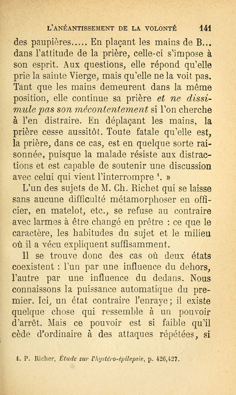 des paupières En plaçant les mains de B... dans Tattitude de la prière^ celle-ci s'impose à son esprit. Aux questions^ elle répond qu'elle prie la sainte Vierge^ mais qu'elle ne la voit pas. Tant que les mains demeurent dans la même position^ elle continue sa prière et ne dissi- mule pas son méco7iientement si Ton cherche à l'en distraire. En déplaçant les mains, la prière cesse aussitôt. Toute fatale qu'elle est, la prière, dans ce cas, est en quelque sorte rai- sonnée, puisque la malade résiste aux distrac- tions et est capable de soutenir une discussion avec celui qui vient l'interrompre *. » L'un des sujets de M. Ch. Richet qui se laisse sans aucune difficulté métamorphoser en offi- cier, en matelot, etc., se refuse au contraire avec larmes à être changé en prêtre : ce que le caractère, les habitudes du sujet et le milieu où il a vécu expliquent suffisamment. 11 se trouve donc des cas où deux états coexistent : Fun par une influence du dehors, l'autre par une influence du dedans. Nous connaissons la puissance automatique du pre- mier. Ici^ un état contraire l'enraye; il existe quelque chose qui ressemble à un pouvoir d'arrêt. Mais ce pouvoir est si faible qu'il cède d'ordinaire à des attaques répétées, si 1. p. Richer, Étude sur Vliystéro-êpilepsie, p. 426,427.