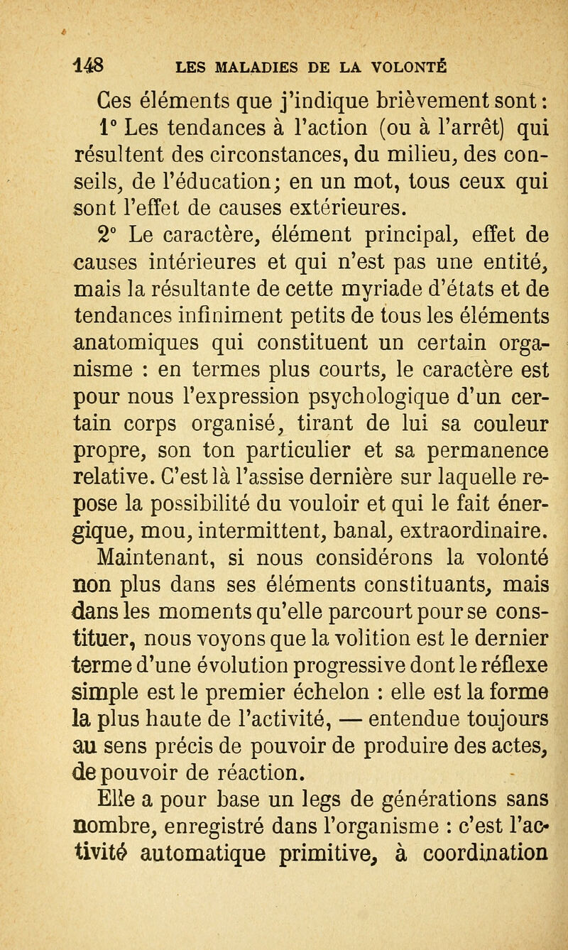 Ces éléments que j'indique brièvement sont : V Les tendances à l'action (ou à l'arrêt) qui résultent des circonstances, du milieu, des con- seils, de l'éducation; en un mot, tous ceux qui sont l'effet de causes extérieures. 2° Le caractère, élément principal, effet de causes intérieures et qui n'est pas une entité, mais la résultante de cette myriade d'états et de tendances infiniment petits de tous les éléments anatomiques qui constituent un certain orga- nisme : en termes plus courts, le caractère est pour nous l'expression psychologique d'un cer- tain corps organisé, tirant de lui sa couleur propre, son ton particulier et sa permanence relative. C'est là l'assise dernière sur laquelle re- pose la possibilité du vouloir et qui le fait éner- gique, mou, intermittent, banal, extraordinaire. Maintenant, si nous considérons la volonté non plus dans ses éléments constituants, mais dans les moments qu'elle parcourt pour se cons- tituer, nous voyons que la volition est le dernier terme d'une évolution progressive dont le réflexe simple est le premier échelon : elle est la forme la plus haute de l'activité, — entendue toujours au sens précis de pouvoir de produire des actes, de pouvoir de réaction. Elie a pour base un legs de générations sans nombre, enregistré dans l'organisme : c'est l'ac- tivité automatique primitive, à coordination