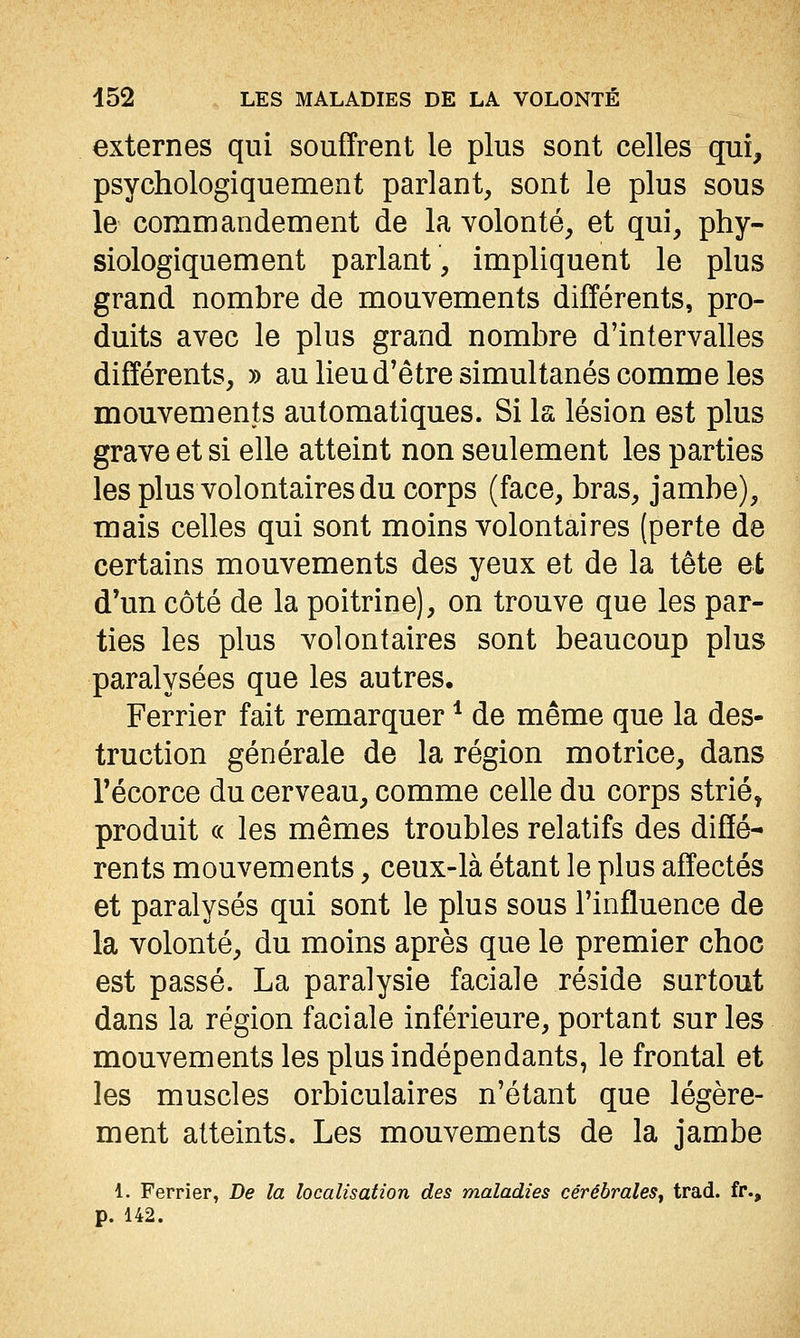 externes qui souffrent le plus sont celles qui, psychologiquement parlant, sont le plus sous le commandement de la volonté, et qui, phy- siologiquement parlant, impliquent le plus grand nombre de mouvements différents, pro- duits avec le plus grand nombre d'intervalles différents, » au lieud'être simultanés comme les mouvements automatiques. Si la lésion est plus grave et si elle atteint non seulement les parties les plus volontaires du corps (face, bras, jambe), mais celles qui sont moins volontaires (perte de certains mouvements des yeux et de la tête et d'un côté de la poitrine), on trouve que les par- ties les plus volontaires sont beaucoup plus paralysées que les autres. Ferrier fait remarquer * de même que la des- truction générale de la région motrice, dans récorce du cerveau, comme celle du corps strié, produit « les mêmes troubles relatifs des diffé- rents mouvements, ceux-là étant le plus affectés et paralysés qui sont le plus sous l'influence de la volonté, du moins après que le premier choc est passé. La paralysie faciale réside surtout dans la région faciale inférieure, portant sur les mouvements les plus indépendants, le frontal et les muscles orbiculaires n'étant que légère- ment atteints. Les mouvements de la jambe 1. Ferrier, De la localisation des maladies cérébrales, trad. fr., p. 142.