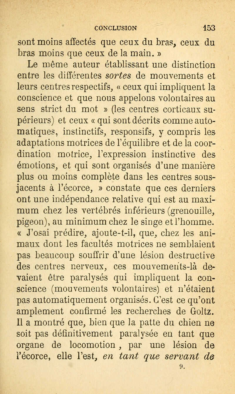 sont moins affectés que ceux du bras, ceux du bras moins que ceux de la main. » Le même auteur établissant une distinction entre les différentes soî'tes de mouvements et leurs centres respectifs, « ceux qui impliquent la conscience et que nous appelons volontaires au sens strict du mot » (les centres corticaux su- périeurs) et ceux (( qui sont décrits comme auto- matiques, instinctifs, responsifs, y compris les adaptations motrices de l'équilibre et de la coor- dination motrice, l'expression instinctive des émotions, et qui sont organisés d'une manière plus ou moins complète dans les centres sous- jacents à Técorce, » constate que ces derniers ont une indépendance relative qui est au maxi- mum chez les vertébrés inférieurs (grenouille, pigeon), au minimum chez le singe et l'homme. c( J'osai prédire, ajoute-t-il, que, chez les ani- maux dont les facultés motrices ne semblaient pas beaucoup souffrir d'une lésion destructive des centres nerveux, ces mouvemehts-là de- valent être paralysés qui impliquent la con- science (mouvements volontaires) et n'étaient pas automatiquement organisés. C'est ce qu'ont amplement confirmé les recherches de Goltz. Il a montré que, bien que la patte du chien ne soit pas définitivement paralysée en tant que organe de locomotion, par une lésion de récorce, elle l'est^ en tant que servant de 9.