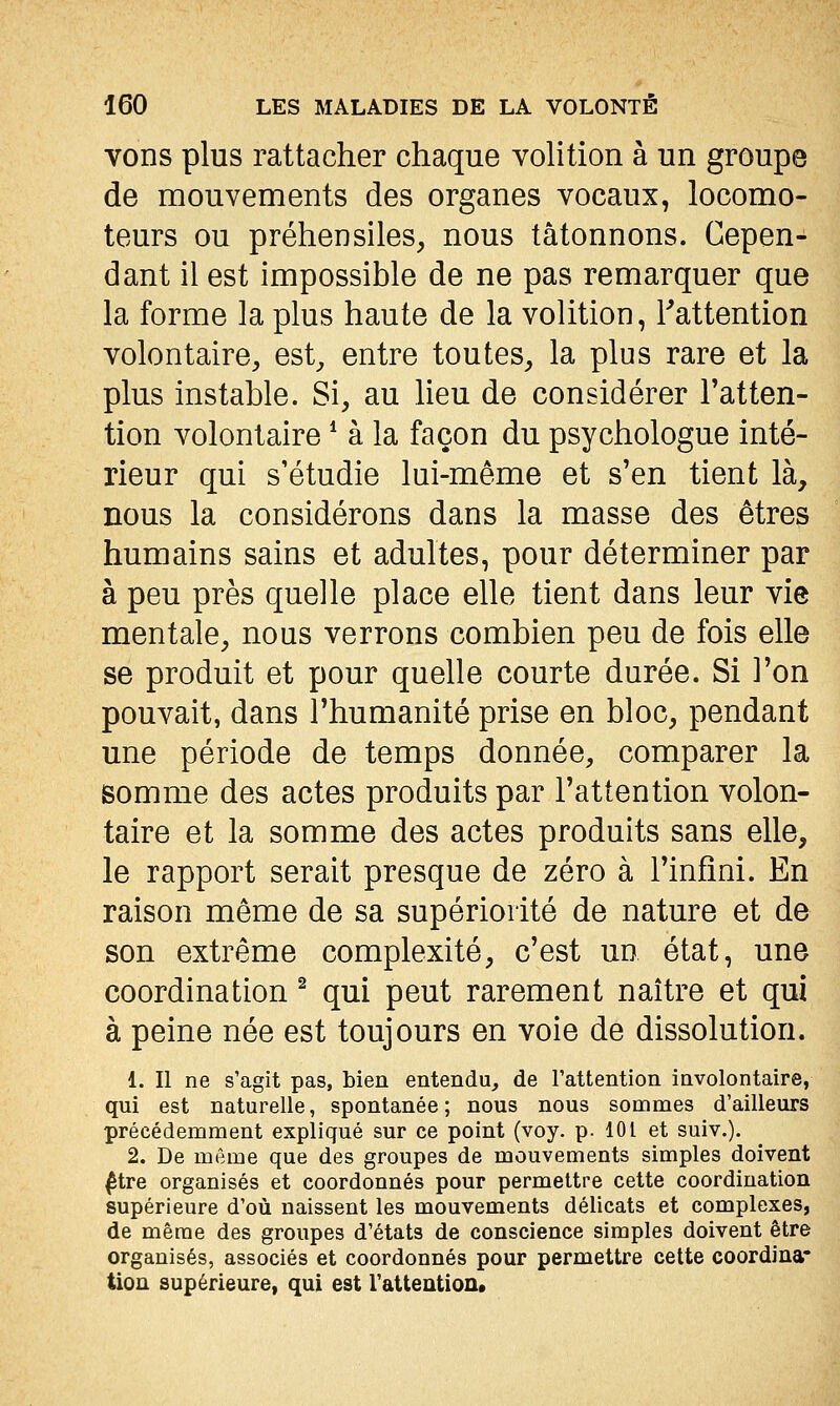 vons plus rattacher chaque volition à un groupe de mouvements des organes vocaux, locomo- teurs ou préhensiles, nous tâtonnons. Cepen- dant il est impossible de ne pas remarquer que la forme la plus haute de la volition, Tattention volontaire, est, entre toutes, la plus rare et la plus instable. Si, au lieu de considérer Fatten- tion volontaire * à la façon du psychologue inté- rieur qui s'étudie lui-même et s'en tient là, nous la considérons dans la masse des êtres humains sains et adultes, pour déterminer par à peu près quelle place elle tient dans leur vie mentale, nous verrons combien peu de fois elle se produit et pour quelle courte durée. Si Ton pouvait, dans l'humanité prise en bloc, pendant une période de temps donnée, comparer la somme des actes produits par l'attention volon- taire et la somme des actes produits sans elle, le rapport serait presque de zéro à l'infini. En raison même de sa supériorité de nature et de son extrême complexité, c'est un état, une coordination ^ qui peut rarement naître et qui à peine née est toujours en voie de dissolution. 1. Il ne s'agit pas, bien entendu, de Tattention involontaire, qui est naturelle, spontanée ; nous nous sommes d'ailleurs précédemment expliqué sur ce point (voy. p. 101 et suiv.). 2. De même que des groupes de mouvements simples doivent ^tre organisés et coordonnés pour permettre cette coordination supérieure d'où naissent les mouvements délicats et complexes, de même des groupes d'états de conscience simples doivent être organisés, associés et coordonnés pour permettre cette coordina* tion supérieure, qui est l'attentioa*