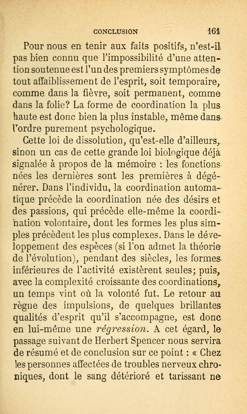 Pour nous en tenir aux faits positifs, n'est-il pas bien connu que l'impossibilité d'une atten- tion soutenue est l'un des premiers symptômes de tout affaiblissement de l'esprit, soit temporaire, comme dans la fièvre, soit permanent, comme dans la folie? La forme de coordination la plus haute est donc bien la plus instable, même dans^ Tordre purement psychologique. Cette loi de dissolution, qu'est-elle d'ailleurs^ sinon un cas de cette grande loi biologique déjà signalée à propos de la mémoire : les fonctions' nées les dernières sont les premières à dégé- nérer. Dans l'individu, la coordination automa- tique précède la coordination née des désirs et des passions, qui précède elle-même la coordi- nation volontaire, dont les formes les plus sim- ples précèdent les plus complexes. Dans le déve- loppement des espèces (si Ton admet la théorie- de l'évolution), pendant des siècles, les formes- inférieures de l'activité existèrent seules; puis, avec la complexité croissante des coordinations, un temps vint où la volonté fut. Le retour au règne des impulsions, de quelques brillantes qualités d'esprit qu'il s'accompagne, est donc en lui-même une régression. A cet égard, le passage suivant de Herbert Spencer nous servira de résumé et de conclusion sur ce point : « Chez les personnes affectées de troubles nerveux chro- niques, dont le sang détérioré et tarissant ne