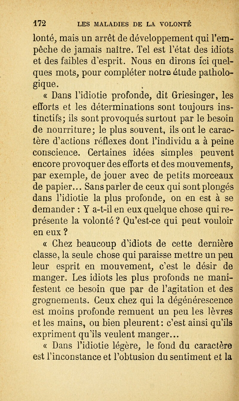 lonté, mais un arrêt de développement qui Tem- pêche de jamais naître. Tel est l'état des idiots et des faibles d'esprit. Nous en dirons ici quel- ques mots, pour compléter notre étude patholo- gique. « Dans ridiotie profonde, dit Griesinger, les efforts et les déterminations sont toujours ins- tinctifs; ils sont provoqués surtout par le besoin de nourriture; le plus souvent, ils ont le carac- tère d'actions réflexes dont l'individu a à peine conscience. Certaines idées simples peuvent encore provoquer des efforts et des mouvements, par exemple, de jouer avec de petits morceaux de papier... Sans parler de ceux qui sont plongés dans l'idiotie la plus profonde, on en est à se demander : Y a-t-il en eux quelque chose qui re- présente la volonté ? Qu'est-ce qui peut vouloir en eux ? ce Chez beaucoup d'idiots de cette dernière classe, la seule chose qui paraisse mettre un peu leur esprit en mouvement, c'est le désir de manger. Les idiots les plus profonds ne mani- festent ce besoin que par de l'agitation et des grognements. Ceux chez qui la dégénérescence est moins profonde remuent un peu les lèvres et les mains, ou bien pleurent: c'est ainsi qu'ils expriment qu'ils veulent manger... « Dans l'idiotie légère, le fond du caractère est l'inconstance et Tobtusion du sentiment et la