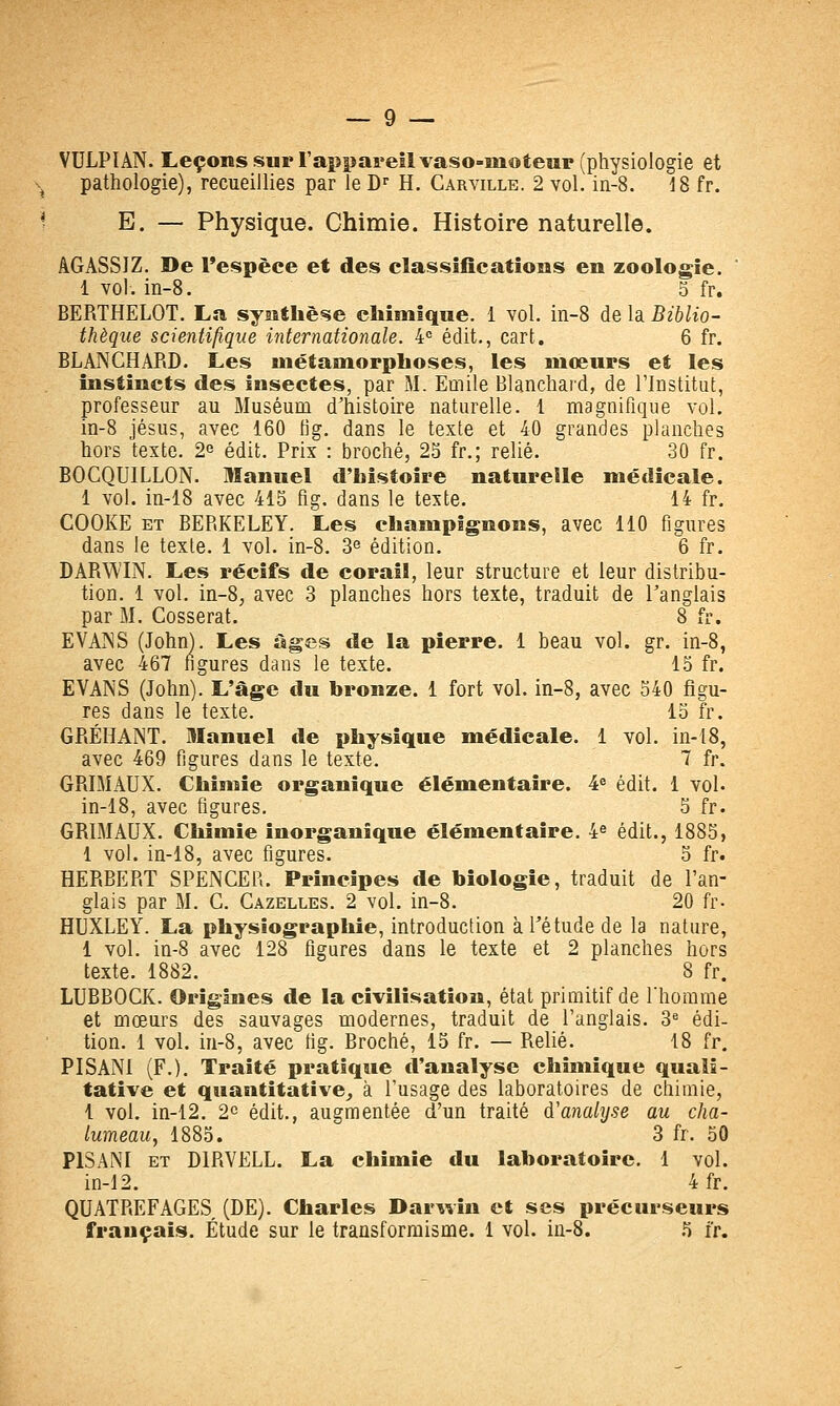 VULPIAN. Leçons sur l'appareil vaso-moteur (physiologie et pathologie), recueillies par le D^ H. Carville. 2 vol. iii-8. J8 fr. E. — Physique. Chimie. Histoire naturelle. âGASSIZ. De l'espèce et des classifications en zoologie. 1 vol. in-8. 5 fr. BERTHELOT. La synthèse chimique. 1 vol. in-8 de la Biblio- thèque scientifique internationale. 4= édit,, cart. 6 fr. BLANCHARD. Les métamorphoses, les mœurs et les instincts des insectes, par M. Emile Blanchard, de l'Institut, professeur au Muséum d'histoire naturelle. 1 magnifique vol. in-8 Jésus, avec 160 tîg. dans le texte et 40 grandes planches hors texte. 2^ édit. Prix : broché, 25 fr.; relié. 30 fr. BOCQUILLON. Manuel d'histoire naturelle médicale. 1 vol. in-18 avec 415 fig. dans le texte. 14 fr. COOKE ET BERKELEY. Les champignons, avec 110 figures dans le texte. 1 vol. in-8, 3^ édition. 6 fr. DARWIN. Les récifs de corail, leur structure et leur distribu- tion. 1 vol. in-8, avec 3 planches hors texte, traduit de l'anglais par M. Cosserat. 8 fr. EVANS (John). Les âges de la pierre. 1 beau vol. gr. in-8, avec 467 figures dans le texte. 15 fr. EVANS (John). L'âge du bronze. 1 fort voL in-8, avec 540 figu- res dans le texte. 15 fr. GRÉHANT. DIanuel de physique médicale. 1 vol. in-18, avec 469 figures dans le texte. 7 fr. GRIMAUX. Chimie organique élémentaire. 4^ édit. 1 vol. in-18, avec figures. 5 fr. GRLMAUX. Chimie inorganique élémentaire. 4^ édit., 1885, 1 vol. in-18, avec figures. 5 fr. HERBERT SPENCER. Principes de biologie, traduit de l'an- glais par M. G. Gazelles. 2 vol. in-8. 20 fr- HUXLEY. La physîographie, introduction à l'étude de la nature, 1 vol. in-8 avec 128 figures dans le texte et 2 planches hors texte. 1882. 8 fr. LUBBOCK. Origines de la civilisation, état primitif de l'homme et mœurs des sauvages modernes, traduit de l'anglais. 3*= édi- tion. 1 vol. iu-8, avec fig. Broché, 15 fr. — Relié. 18 fr. PISANl (F.). Traité pratique d'analyse chimique quali- tative et quantitative^ à l'usage des laboratoires de chimie, 1 vol. in-12. 20 édit., augmentée d'un traité d'analyse au cha- lumeau, 1885, 3 fr. 50 PlSANI et DIRVELL. La chimie du laboratoire. 1 vol. in-12. 4 fr. QUATREFAGES (DE). Charles Darwin et ses précurseurs français. Étude sur le transformisme. 1 vol. in-S. .5 ir.