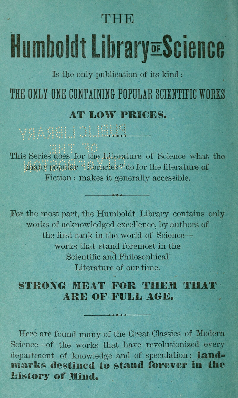 THE Humboldt LibraryiScience Is the only publication of its kind: THE ONLY ONE CONTAININ& POPULAR SCIENTIFIC fOEKS AT LOW PRICES. ■■'«'«'• » > This Series does for the literature of Science what the ruan^^ poprJar '' libraries do for the literature of Fiction : makes it generally accessible. For the most part, the Humboldt Library contains only works of acknowledged excellence, by authors of the first rank in the world of Science— works that stand foremost in the Scientific and Philosophical Literature of our time, 8TROMG MEAT FOU THEM THAT ARE OF FULL AGEe Here are found many of the Great Classics of Modern Science—of the works that have revolutionized every department of knowledge and of speculation: laitd ma-Ffes destliied t© stand forever in the Mstory ©f Mind.