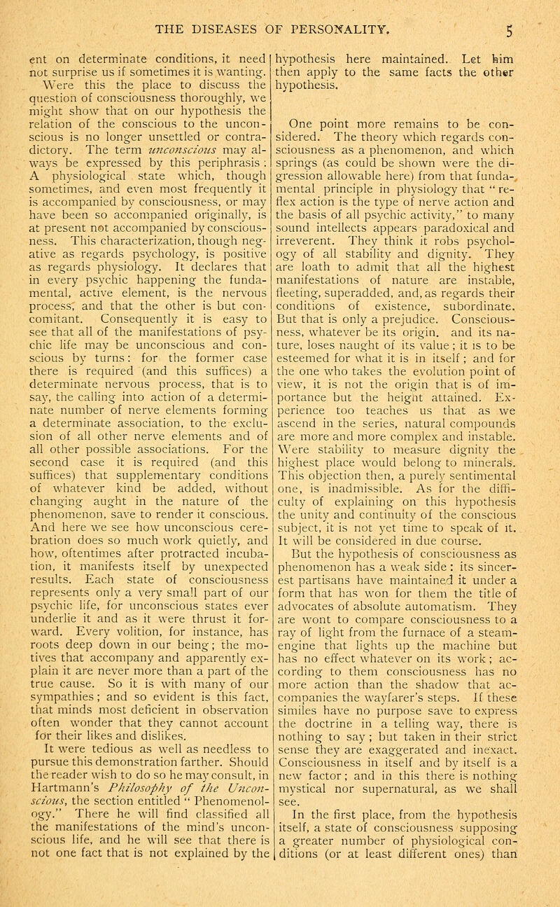 ent on determinate conditions, it need not surprise us if sometimes it is wanting. Were this the place to discuss the question of consciousness thoroughly, we might show that on our hypothesis the relation of the conscious to the uncon- scious is no longer unsettled or contra- dictory. The term unconscious may al- ways be expressed by this periphrasis ; A physiological state which, though sometimes, and even most frequently it is accompanied by consciousness, or may have been so accompanied originally, is at present not accompanied by conscious- ness. This characterization, though neg- ative as regards psychology, is positive as regards physiology. It declares that in every psychic happening the funda- mental, active element, is the nervous process; and that the other is but con- comitant. Consequently it is easy to see that all of the manifestations of psy- chic life may be unconscious and con- scious by turns: for the former case there is required (and this suffices) a determinate nervous process, that is to say, the calling into action of a determi- nate number of nerve elements forming a determinate association, to the-exclu- sion of all other nerve elements and of all other possible associations. For the second case it is required (and this suffices) that supplementary conditions of whatever kind be added, without changing aught in the nature of the phenomenon, save to render it conscious. And here we see how unconscious cere- bration does so much work quietly, and how, oftentimes after protracted incuba- tion, it manifests itself by unexpected results. Each state of consciousness represents only a very small part of our psychic life, for unconscious states ever underlie it and as it were thrust it for- ward. Every volition, for instance, has roots deep down in our being; the mo- tives that accompany and apparently ex- plain it are never more than a part of the true cause. So it is with many of our sympathies ; and so evident is this fact, that minds most deficient in observation often wonder that they cannot account for their likes and dislikes. It were tedious as well as needless to pursue this demonstration farther. Should the reader wish to do so he may consult, in Hartmann's Philosophy of the Uncon- scious, the section entitled  Phenomenol- ogy. There he will find classified all the manifestations of the mind's uncon- scious life, and he will see that there is not one fact that is not explained by the hypothesis here maintained. Let feim then apply to the same facts the other hypothesis. One point more remains to be con- sidered. The theory which regards con- sciousness as a phenomenon, and which springs (as could be shown were the di- gression allowable here) from that funda- mental principle in physiology that  re- flex action is the type of nerve action and the basis of all psychic activity, to many sound intellects appears paradoxical and irreverent. They think it robs psychol- ogy of all stability and dignity. They are loath to admit that all the highest manifestations of nature are instable, fleeting, superadded, and, as regards their conditions of existence, subordinate. But that is only a prejudice. Conscious- ness, whatever be its origin, and its na- ture, loses naught of its value; it is to be esteemed for what it is in itself; and for the one who takes the evolution point of view, it is not the origin that is of im- portance but the heigiit attained. Ex- perience too teaches us that as we ascend in the series, natural compounds are more and more complex and instable. Were stability to measure dignity the highest place would belong to minerals. This objection then, a purely sentimental one, is inadmissible. As for the diffi- culty of explaining on this hypothesis the unity and continuity of the conscious subject, it is not yet time to speak of it. It will be considered in due course. But the hypothesis of consciousness as phenomenon has a weak side : its sincer- est partisans have maintained it under a form that has won for them the title of advocates of absolute automatism. They are wont to compare consciousness to a ray of light from the furnace of a steam- engine that lights up the machine but has no effect whatever on its work; ac- cording to them consciousness has no more action than the shadow that ac- companies the wayfarer's steps. If these similes have no purpose save to express the doctrine in a telling way, there is nothing to say ; but taken in their strict sense they are exaggerated and inexact. Consciousness in itself and by itself is a new factor; and in this there is nothing mystical nor supernatural, as we shall see. In the first place, from the h5'pothesis itself, a state of consciousness supposing a greater number of physiological con- ditions (or at least different ones) than