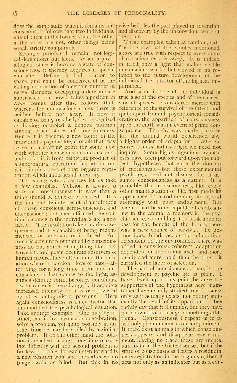 does the same state when it remains uii-- conscious, it follows that two individuals, one of them in the former state, the other in the latter, are not, other things being- equal, strictly comparable. Stronger proofs still remain—not logi- cal deductions but facts. When a phys- iological state is become a state of con- sciousness, it thereby acquires a special character. Before, it had relation to space, and could be conceived of as the calling'into action of a certain number of nerve elements occupying a determinate superficies : but now it takes a position in iimc—comes after this, follows that, whereas for unconscious states there is neither before nor after. It now is capable of being recalled, i. e., recognized as having occupied a definite position among other states of consciousness. Hence it is become a new factor in the individual's psychic life, a result that may serve as a starting point for some new work whether conscious or unconscious ; and so far is it from being the product of a supernatural operation that at bottom it is simply a case of that organic regis- tration which underlies all memory. To reach greater clearness let us take a few examples. Volition is always a state of consciousness : it says that a thing should be done or prevented. It is the final and definite result of a multitude of states, conscious, semi-conscious, and unconscious ; but once affirmed, the voli- tion becomes m the individual's life a new^ factor. The resolution taken marks a se- quence, and It is capable of being recom- menced, or modified, or inhibited. Au- tomatic acts unaccompanied by conscious- ness do not admit of anything like this. Novelists and poets, accurate observers of human nature, have often noted the situ- ation where a passion—love or hate—af- ter lying for a long time latent and un- conscious, at last comes to the light, as- sumes definite form, becomes conscious. Its character is then changed ; it acquires increased intensity, or it is overpowered by other antagonistic passions. Here again consciousness is a new factor that has modified the psychological situation. Take another example. One may'by in- stinct, that is by unconscious cerebration, soWe a problem, yet quite possibly at an- other time he may be stalled by a similar problem. If on the other hand the solu- tion is reached through conscious reason- ing, difficulty with the second problem is far less probable, for each step forward is a new position won, and thereafter we no longer walk as blind. But this in no wise belittles the part played in invention and discovery by the uncon-scious work of the brain. These examples, taken at random, suf- fice to show that the similes mentioned above are true with respect to every state of consciousness zn itself. It is indeed in itself only a light that makes visible unconscious work : but viewed in its re- lation to the future development of the individual it is a factor of the highest im- portance. And what is true of the individual is true also of the species and of the succes- sion of species. Considered merely with reference to the survival of the fittest, and quite apart from all psychological consid- erations, the apparition of consciousness upon the earth was an event of prime con- sequence. Thereby was made possible for the animal world experience, i.e., a higher order of adaptation. Wherein consciousness had its origin we need not inquire. Some highly ingenious hypoth- eses have been put forward upon the sub- ject—hypotheses that enter the domain of metaphysic—but these experimental psychology need not discuss, for it as- sumes consciousness as a datum. It is probable that consciousness, like every other manifestation of life, first made its appearance in a rudimentary form, and seemingly with poor endowment. But when it had become capable of establish- ing in the animal a memory in the psy- chic sense, so enabling it to bank upon its past for the benefit of the future, there was a new chance of survival. To un- conscious, blind, accidental adaptation, dependent on the environment, there was added a conscious, coherent adaptation dependent on the animal itself, and more steady and more rapid than the other: it curtailed the labor of selection. The part of consciousness, then, in the development of psychic life is plain. I have dwelt upon this point because the supporters of the hypothesis here main- tained have usually studied consciousness only as it actually exists, not noting suffi- ciently the result of its apparition. They rightly say that it illumines, but they have not shown that it brings something addi- tional. Consciousness, I repeat, is in it- self only phenomenon, an accompaniment. If there exist animals in which conscious- ness appears and disappears every mo- ment, leaving no trace, these are mental automata in the strictest sense : but if the state of consciousness leaves a residuum, an enregistration in the organism, then it acts not only as an indicator but as a con-