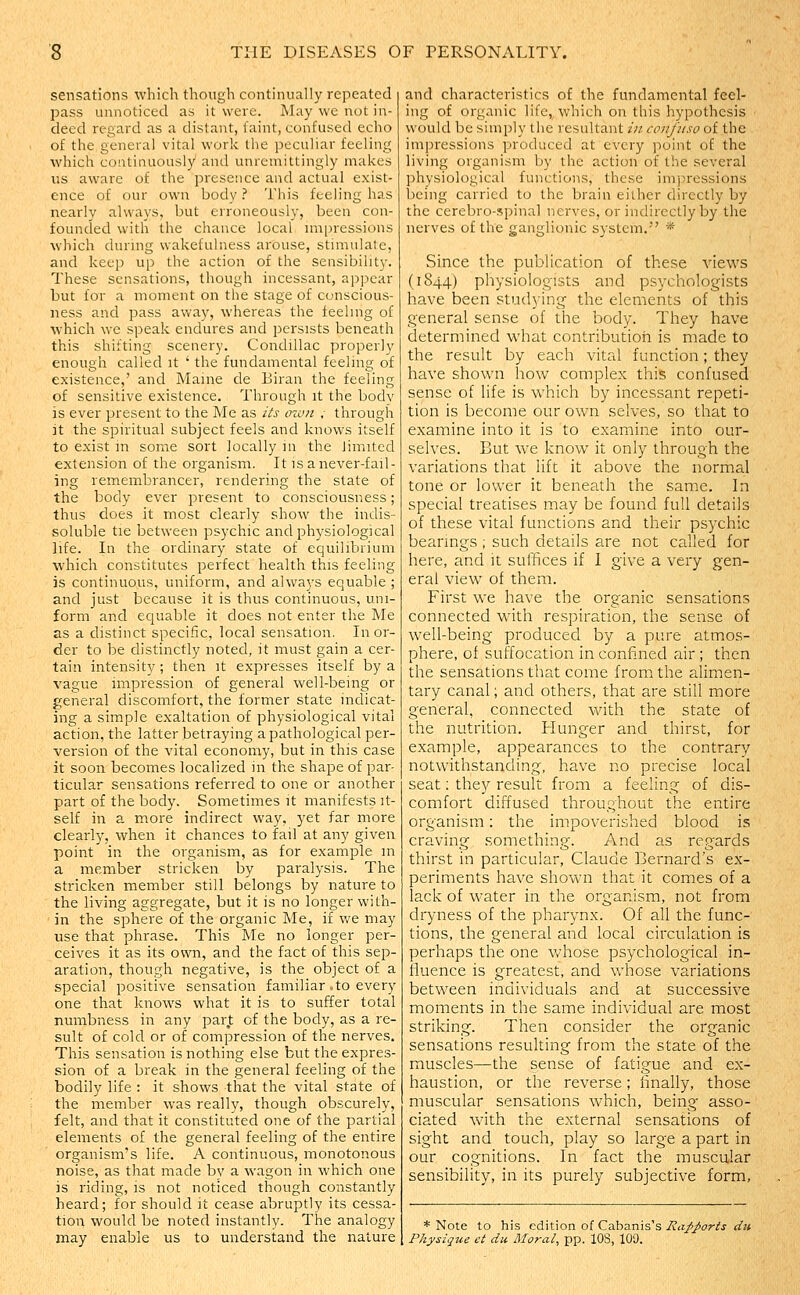 sensations which though continually repeated pass unnoticed as it were. May we not in- deed regard as a distant, faint, confused echo of the general vital work the peculiar feeling which continuously and unremittingly makes us aware of the presence and actual exist- ence of our own body ? This feeling has nearly always, but erroneously, been con- founded with the chance local nnpressions which during wakefulness arouse, stimulate, and keep up the action of the sensibility. These sensations, though incessant, appear but for a moment on the stage of conscious- ness and pass away, whereas the feeling of which we speak endures and persists beneath this shifting scenery. Condillac properly enough called it ' the fundamental feeling of existence,' and Maine de Biran the feeling of sensitive existence. Through it the bodv is ever present to tire Me as its man , through it the spiritual subject feels and knows itself to exist m some sort locally in the limited extension of the organism. It is a never-fail- ing remembrancer, rendering the state of the body ever present to consciousness; thus does it most clearly show the indis- soluble tie between psychic and physiological life. In the ordinary state of equilibrium which constitutes perfect health this feeling is continuous, uniform, and always equable ; and just because it is thus continuous, uni- form and equable it does not enter the Me as a distinct specific, local sensation. In or- der to be distinctly noted, it must gain a cer- tain intensity; then it expresses itself by a vague impression of general well-being or general discomfort, the former state indicat- ing a simple exaltation of physiological vital action, the latter betraying a pathological per- version of the vital economy, but in this case it soon becomes localized in the shape of par- ticular sensations referred to one or another part of the body. Sometimes it manifests it- self in a more indirect way, yet far more clearly, when it chances to fail at any given point in the organism, as for example m a member stricken by paralysis. The stricken member still belongs by nature to the living aggregate, but it is no longer with- in the sphere of the organic Me, if we may use that phrase. This Me no longer per- ceives it as its own, and the fact of this sep- aration, though negative, is the object of a special positive sensation familiar .to every one that knows what it is to suffer total numbness in any part of the body, as a re- sult of cold or of compression of the nerves. This sensation is nothing else but the expres- sion of a break in the general feeling of the bodily life : it shows that the vital state of the member was really, though obscurely, felt, and that it constituted one of the partial elements of the general feeling of the entire organism's life. A continuous, monotonous noise, as that made by a wagon in which one is riding, is not noticed though constantly heard; for should it cease abruptly its cessa- tion would be noted instantly. The analogy may enable us to understand the nature and characteristics of the fundamental feel- ing of organic life, which on this hypothesis would be simply the resultant in confiiso of the impressions produced at every point of the living organism by the action of the several physiological functions, these impressions being carried to the brain either directly by the cerebro-.spinal nerves, or indirectly by the nerves of the ganglionic system. * Since the publication of these views (1844) physiologists and psychologists have been studying the elements of this general sense of the body. They have determined what contribution is made to the result by each vital function; they have shown how complex this confused sense of life is which by incessant repeti- tion is become our own selves, so that to examine into it is to examine into our- selves. But we know it only through the variations that lift it above the normal tone or lower it beneath the same. In special treatises may be found full details of these vital functions and their psychic bearmgs ; such details are not called for here, and it suffices if I give a very gen- eral view of them. First we have the organic sensations connected with respiration, the sense of well-being produced by a pure atmos- phere, of suffocation in confined air ; then the sensations that come from the alimen- tary canal; and others, that are still more general, connected with the state of the nutrition. Hunger and thirst, for example, appearances to the contrary notwithstanding, have no precise local seat: they result from a feeling of dis- comfort diffused throughout the entire organism; the impoverished blood is craving something. And as regards thirst in particular, Claude Bernard's ex- periments have shown that it comes of a lack of water in the organism, not from dryness of tlie pharynx. Of all the func- tions, the general and local circulation is perhaps the one whose psychological in- fluence is greatest, and whose variations between individuals and at successive moments in the same individual are most striking. Then consider the organic sensations resulting from the state of the muscles—the sense of fatigue and ex- haustion, or the reverse; finally, those muscular sensations which, being asso- ciated with the external sensations of sight and touch, play so large a part in our cognitions. In fact the muscular sensibility, in its purely subjective form, * Note to his edition of Cabanis's Rapports du Physique et du Moral, pp. lOS, 100.