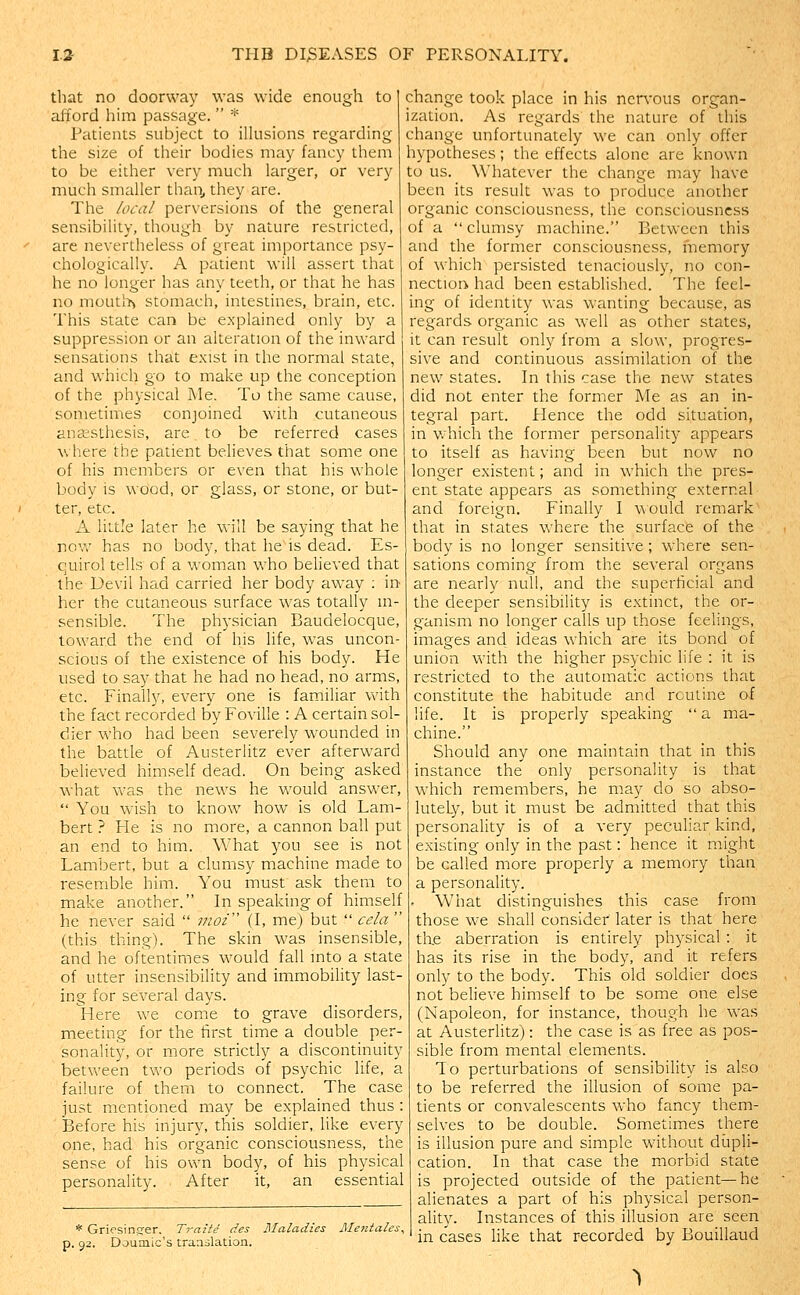 that no doorway was wide enough to afford him passage.  * Patients subject to illusions regarding the size of their bodies may fancy them to be either very much larger, or very much smaller than^ they are. The local perversions of the general sensibility, though by nature restricted, are nevertheless of great importance psy- chologically. A patient will assert that he no longer has any teeth, or that he has no mouti>> stomach, intestines, brain, etc. This state can be explained only by a suppression or an alteration of the inward sensations that exist in the normal state, and which go to make up the conception of the physical Me. To the same cause, sometimes conjoined with cutaneous anaisthesis, are to be referred cases \\ here the patient believes that some one of his members or even that his whole body is wood, or glass, or stone, or but- ter, etc. A little later he will be saying that he nov,' has no body, that he is dead. Es- quirol tells of a woman who believed that the Devil had carried her body away : in her the cutaneous surface was totally in- sensible. The physician Baudelocque, toward the end of his Hfe, was uncon- scious of the existence of his body. He used to say that he had no head, no arms, etc. Finally, every one is familiar with the fact recorded byFoville : A certain sol- dier who had been severely wounded in the battle of Austerlitz ever afterward believed himself dead. On being asked what was the news he would answer,  You wish to know how is old Lam- bert ? He is no more, a cannon ball put an end to him. What you see is not Lambert, but a clumsy machine made to resemble him. You must ask them to make another. In speaking of himself he never said  viof (I, me) but  cela  (this thing). The skin was insensible, and he oftentimes would fall into a state of utter insensibility and immobility last- ing for several days. Here we come to grave disorders, meeting for the first time a double per- sonality, or more strictly a discontinuity between two periods of psychic life, a failure of them to connect. The case just mentioned may be explained thus : ■ Before his injury, this soldier, like every one, had his organic consciousness, the sense of his own body, of his physical personality. After it, an essential * Griesinsrer. Traite des Maladies Mentales^ p. 92. Doumic's traailation. change took place in his nervous organ- ization. As regards the nature of this change unfortunately we can only offer hypotheses; the effects alone are known to us. Whatever the change may have been its result was to produce another organic consciousness, the consciousness of a  clumsy machine. Between this and the former consciousness, fnemory of which persisted tenaciously, no con- nection had been established. The feel- ing of identity was wanting because, as regards organic as well as other states, it can result only from a slow, progres- sive and continuous assimilation of the new states. In this case the new states did not enter the former Me as an in- tegral part. Hence the odd situation, in which the former personality appears to itself as having been but now no longer existent; and in which the pres- ent state appears as something external and foreign. Finally I would remark that in states where the surface of the body is no longer sensitive; where sen- sations coming from the several organs are nearly null, and the superficial and the deeper sensibility is extinct, the or- ganism no longer calls up those feelings, images and ideas which are its bond of union with the higher psychic life : it is restricted to the automatic actions that constitute the habitude and routine of life. It is properly speaking  a ma- chine. Should any one maintain that in this instance the only personality is that which remembers, he may do so abso- lutely, but it must be admitted that this personality is of a very peculiar kind, existing only in the past: hence it might be called more properly a memory than a personality. What distinguishes this case from those we shall consider later is that here tlie aberration is entirely physical : it has its rise in the body, and it refers only to the body. This old soldier does not believe himself to be some one else (Napoleon, for instance, though he was at Austerlitz): the case is as free as pos- sible from mental elements. To perturbations of sensibility is also to be referred the illusion of some pa- tients or convalescents who fancy them- selves to be double. Sometimes there is illusion pure and simple without diapli- cation. In that case the morbid state is projected outside of the patient—he alienates a part of his physical person- ality. Instances of this illusion are seen in cases hke that recorded by Bouillaud ^
