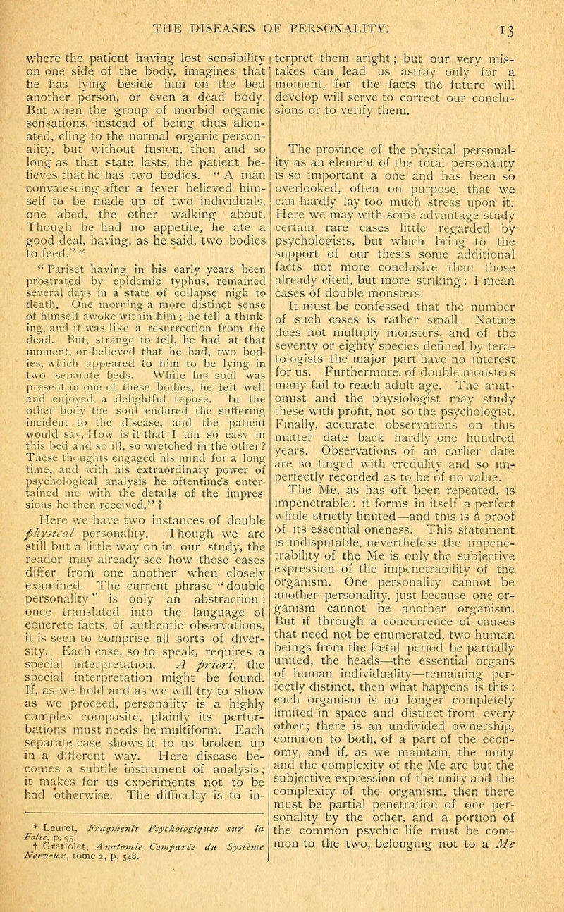 where the patient having lost sensibility on one side of the body, imagines that he has lying beside him on the bed another person, or even a dead body. Bat when the group of morbid organic sensations, instead of being thus alien- ated, cling to the normal organic person- ality, but without fusion, then and so long as that state lasts, the patient be- lieves that he has two bodies.  A man convalescing after a fever believed him- self to be made up of two individuals, one abed, the other walking about. Though he had no appetite, he ate a good deal, having, as he said, two bodies to feed. *  Pariset having in his early years been prostrated by epidemic typhus, remained several days in a state of collapse nigh to death. One morning a more distinct sense of himself awoke within him ; he fell a think- ing, and it was Hke a resurrection from the dead. But, strange to tell, he had at that moment, or believed that he had, two bod- ies, which appeared to him to be lying in two separate beds. While his soul was present in one of these bodies, he felt well and enjoyed a delightful repose. In the other body the soul endured the suffering incident to the disease, and the patient would say, How is it that I am so easy in this bed and so ill, so wretched in the other .^ These thoughts engaged his mind for a long time, and with his extraordinary power of psychological analysis he oftentimes enter- tained me with the details of the impres- sions he then received. t Here we have two instances of double physical personality. Though we are still but a little way on in our study, the reader may already see how these cases differ from one another when closely examined. The current phrase  double personality is only an abstraction : once translated into the language of concrete facts, of authentic observations, it is seen to comprise all sorts of diver- sity. Each case, so to speak, requires a special interpretation. A priori, the special interpretation might be found. If, as we hold and as we will try to show as we proceed, personality is a highly complex composite, plainly its pertur- bations must needs be multiform. Each separate case shows it to us broken up in a different way. Here disease be- comes a subtile instrument of analysis; it makes for us experiments not to be had otherwise. The difficulty is to in- * Leuret, Fragments Psychologigues sur la Folie^ P- 95- t Gratiolet, Anatomie Coinparie du Systinie Nenieux^ tome 2, p. 548. I terpret them aright ; but our very mis-' takes can lead us astray only for a moment, for the facts the future will develop will serve to correct our conclu- sions or to verify them. The province of the physical personal- ity as an element of the total personality is so important a one and has been so overlooked, often on purpose, that we can hardly lay too much stress upon it. Here we may with some advantage study certain rare cases little regarded by psychologists, but which bring to the support of our thesis some additional facts not more conclusive than those already cited, but more striking ; I mean cases of double monsters. It must be confessed that the number of such cases is rather small. Nature does not multiply monsters, and of the seventy or eighty species defined by tera- tologists the major part have no interest for us. Furthermore, of double monsters many fail to reach adult age. The anat- omist and the physiologist may study these with profit, not so the psychologist. Fmally, accurate observations on this matter date back hardly one hundred years. Observations of an earlier date are so tinged with credulity and so im- perfectly recorded as to be of no value. The iVte, as has oft been repeated, is impenetrable ; it forms in itself a perfect whole strictly limited—and this is A proof of Its essential oneness. This statement is indisputable, nevertheless the impene- trability of the IVle is only the subjective expression of the impenetrability of the organism. One personality cannot be another personality, just because one or- ganism cannot be another organism. But if through a concurrence of causes that need not be enumerated, two human beings from the foetal period be partially united, the heads—the essential organs of human individuality—remaining per- fectly distinct, then what happens is this: each organism is no longer completely limited in space and distinct from every other; there is an undivided ownership, common to both, of a part of the econ- omy, and if, as we maintain, the unity and the complexity of the Me are but the subjective expression of the unity and the complexity of the organism, then there must be partial penetration of one per- sonality by the other, and a portion of the common psychic life must be com- mon to the two, belonging not to a Me
