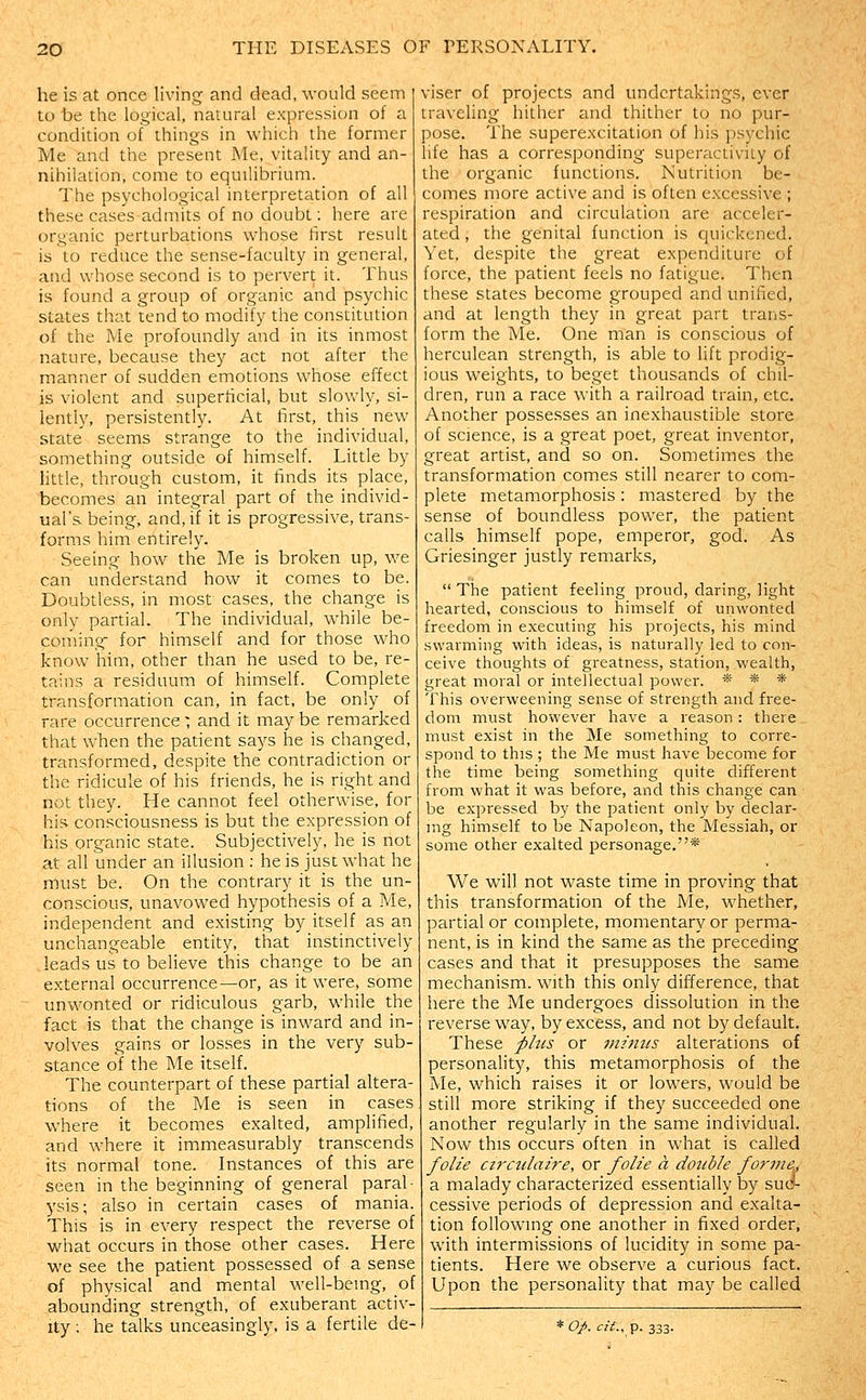 he is at once living and dead, would seem to be the logical, natural expression of a condition of things in which the former Me and the present Me, vitality and an- nihilation, come to equilibrium. The psychological interpretation of all these cases admits of no doubt: here are organic perturbations whose first result is to reduce the sense-faculty in general, and whose second is to pervert it. Thus is found a group of organic and psychic states that tend to modify the constitution of the Me profoundly and in its inmost nature, because they act not after the manner of sudden emotions whose effect is violent and superficial, but slowly, si- lently, persistently. At first, this new state seems strange to the individual, something outside of himself. Little by little, through custom, it finds its place, becomes an integral part of the individ- ual's being, and, if it is progressive, trans- forms him entirely. Seeing how the Me is broken up, we can understand how it comes to be. Doubtless, in most cases, the change is only partial. The individual, while be- coming for himself and for those who know him, other than he used to be, re- tains a residuum of himself. Complete transformation can, in fact, be only of rare occurrence ; and it may be remarked that when the patient says he is changed, transformed, despite the contradiction or the ridicule of his friends, he is right and not they. He cannot feel otherwise, for his consciousness is but the expression of his organic state. Subjectively, he is not at all under an illusion : he is just what he must be. On the contrary it is the un- conscious, unavowed hypothesis of a Me, independent and existing by itself as an unchangeable entity, that instinctively leads us to believe this change to be an external occurrence—or, as it were, some unwonted or ridiculous garb, while the fact is that the change is inw^ard and in- volves gains or losses in the very sub- stance of the Me itself. The counterpart of these partial altera- tions of the Me is seen in cases where it becomes exalted, amplified, and where it immeasurably transcends its normal tone. Instances of this are seen in the beginning of general paral- ysis; also in certain cases of mania. This is in every respect the reverse of what occurs in those other cases. Here we see the patient possessed of a sense of physical and mental well-bemg, of abounding strength, of exuberant activ- ity ; he talks unceasingly, is a fertile de- viser of projects and undertakings, ever traveling hither and thither to no pur- pose. The superexcitation of his psychic life has a corresponding superactivity of the organic functions. Nutrition be- comes more active and is often excessive ; respiration and circulation are acceler- ated , the genital function is cjuickened. Yet. despite the great expenditure of force, the patient feels no fatigue. Then these states become grouped and unified, and at length they in great part trans- form the Me. One man is conscious of herculean strength, is able to lift prodig- ious weights, to beget thousands of chil- dren, run a race with a railroad train, etc. Another possesses an inexhaustible store of science, is a great poet, great inventor, great artist, and so on. Sometimes the transformation comes still nearer to com- plete metamorphosis: mastered by the sense of boundless power, the patient calls himself pope, emperor, god. As Griesinger justly remarks,  The patient feeling proud, daring, light hearted, conscious to himself of unwonted freedom in executing his projects, his mind swarming with ideas, is naturally led to con- ceive thoughts of greatness, station, wealth, great moral or intellectual power. * * * This overweening sense of strength and free- dom must however have a reason: there must exist in the Me something to corre- spond to this ; the Me must have become for the time being something quite different from what it was before, and this change can be expressed by the patient only by declar- ing himself to be Napoleon, the Messiah, or some other exalted personage.* We will not waste time in proving that this transformation of the Me, whether, partial or complete, momentary or perma- nent, is in kind the same as the preceding cases and that it presupposes the same mechanism, with this only difference, that here the Me undergoes dissolution in the reverse way, by excess, and not by default. These plus or iniitiis alterations of personality, this metamorphosis of the Me, which raises it or lowers, would be still more striking if they succeeded one another regularly in the same individual. Now this occurs often in what is called folie cz7'culaire, or folie a dottble forme,, a malady characterized essentially by su(>- cessive periods of depression and exalta- tion following one another in fixed order, with intermissions of lucidity in some pa- tients. Here we observe a curious fact. Upon the personality that may be called * op. cif.. p. 333.
