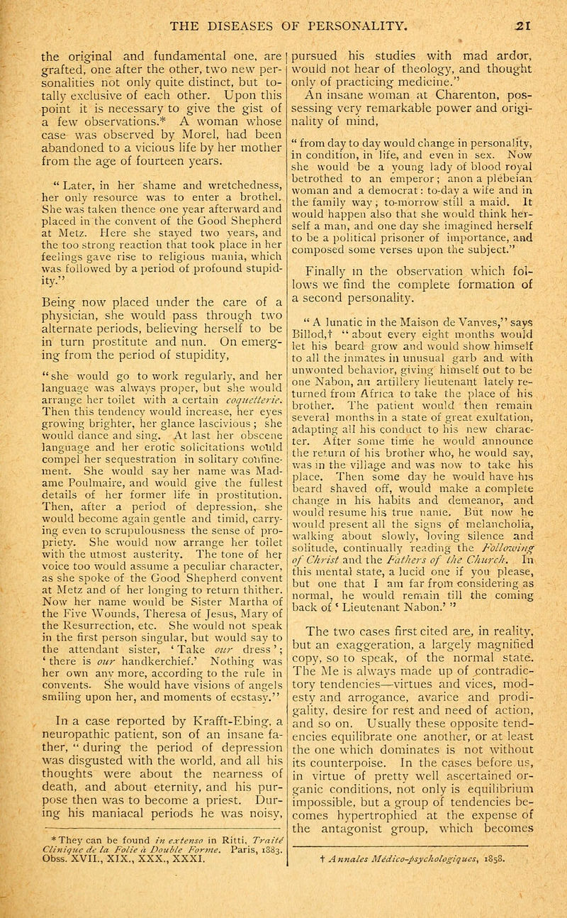 the original and fundamental one, are grafted, one after the other, two new per- sonalities not only quite distinct, but to- tally exclusive of each other. Upon this point it is necessary to give the gist of a few observations.* A woman whose case was observed by Morel, had been abandoned to a vicious life by her mother from the age of fourteen years.  Later, in her shame and wretchedness, her only resource was to enter a brothel. She was taken thence one year afterward and placed in the convent of the Good Shepherd at Metz. Here she stayed two years, and the too strong reaction that took place in her feelings gave rise to religious mania, which was followed by a period of profound stupid- ity. Being now placed under the care of a physician, she would pass through two alternate periods, believing herself to be in turn prostitute and nun. On emerg- ing from the period of stupidity,  she would go to work regularly, and her language was always proper, but she would arrange her toilet with a certain coqiietterie. Then this tendency would increase, her eyes growing brighter, her glance lascivious ; she would dance and sing. At last her obscene language and her erotic solicitations wolild compel her sequestration in solitary confine- ment. She would say her name was Mad- ame Poulmaire, and would give the fullest details of her former life in prostitution. Then, after a period of depression, she would become again gentle and timid, carry- ing even to scrupulousness the sense of pro- priety. She would now arrange her toilet with the utmost austerity. The tone of her voice too would assume a peculiar character, as she spoke of the Good Shepherd convent at Metz and of her longing to return thither. Now her name would be Sister Martha of the Five Wounds, Theresa of Jesus, Mary of the Resurrection, etc. She would not speak in the first person singular, but would say to the attendant sister, ' Take mir dress'; ' there is our handkerchief.' Nothing was her own any more, according to the rule in convsnts. She would have visions of angels smiling upon her, and moments of ecstasy. In a case reported by Krafft-Ebing, a neuropathic patient, son of an insane fa- ther,  during the period of depression was disgusted with the world, and all his thoughts were about the nearness of death, and about eternity, and his pur- pose then was to become a priest. Dur- ing his maniacal periods he was noisy, * They can be found in exienso in Ritti, Traite Clinique de la Folic a Double Forme. Paris, 1883. Obss. XVII., XIX., XXX., XXXI. pursued his studies with mad ardor, would not hear of theology, and thought only of practicing medicine.'' An insane woman at Charenton, pos- sessing very remarkable power and origi- nality of mind,  from day to day would change in personality, in condition, in life, and even in sex. Now she would be a young lady of blood royal betrothed to an emperor; anon a plebeian woman and a democrat: to-day a wife and in the family way; to-morrow still a maid. It would happen also that she would think her- self a man, and one day she imagined herself to be a political prisoner of importance, and composed some verses upon the subject. Finally m the observation which fol- lows we find the complete formation of a second personality.  A lunatic in the Maison de Vanves, says BiHod,t  about every eight months would let his beard grow and would show himself to all the inmates in unusual garb and with unwonted behavior, giving himself out to be one Nabon, an artillery lieutenant lately re- turned from Africa to take the place of his brother. The patient would then remain several months in a state of great exultation, adapting all his conduct to his new charac- ter. After some time he would announce the return of his brother who, he would say, v/as m the village and was now to take his place. Then some day he would have his beard shaved off, would make a complete change in his habits and demeanor, and would resume his true name. But now he would present all the signs of melancholia, walking about slowly, loving silence and solitude, continually reading the Following of Christ and the Fathers of the Church. In this mental state, a lucid one if you please, but one that I am far from considering as normal, he would remain till the coming back of ' Lieutenant Nabon.'  The two cases first cited are, in reality, but an exaggeration, a largely magnified copy, so to speak, of the normal state. The Me is always made up of contradic- tory tendencies—virtues and vices, mod- esty and arrogance, avarice and prodi- gality, desire for rest and need of action, and so on. Usually these opposite tend- encies equilibrate one another, or at least the one which dominates is not without its counterpoise. In the cases before us, in virtue of pretty well ascertained or- ganic conditions, not only is equilibrium impossible, but a group of tendencies be- comes hypertrophied at the expense of the antagonist group, which becomes t Annates M^dico-J>sychologiques, 1858.