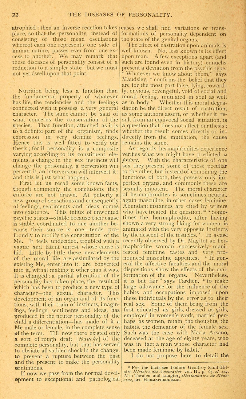atrophied ; then an inverse reaction takes place, so that the personality, instead of consisting' of those mean oscillations whereof each one represents one side of human nature, passes ever from one ex- cess to another. We may remark that these diseases of personality consist of a reduction to a simpler state : but we must not yet dwell upon that point. Nutrition being less a function than the fundamental property of whatever has life, the tendencies and the feelings connected with it possess a very general character. The same cannot be said of what concerns the conservation of the species. That function, attached as it is to a definite part of the organism, finds expression in very definite feelings. Hence this is well fitted to verify our thesis ; for if personality is a composite varying according to its constituent ele- ments, a change in the sex instincts will change the personality, a perversion will pervert it, an interversion will intervert it: and this is just what happens. First let us recall some known facts, though commonly the conclusions they enforce are not drawn. At puberty a new group of sensations and consequently of feelings, sentiments -and ideas comes into existence. This influx of unwonted psychic states—stable because their cause is stable, coordinated to one another be- cause their source is one—tends pro- foundly to modify the constitution of the Me. It feels undecided, troubled with a vague and latent unrest whose cause is hid. Little by little these new elements of the moral life are assimilated by the existing Me, enter into it, are converted into it, withal making it other than it was. It is changed; a partial alteration of the personality has taken place, the result of which has been to produce a new type of character—the sexual character. This development of an organ and of its func- tions, with their train of instincts, imagin- ings, feelings, sentiments and ideas, has produced in the neuter personality of the child a differentiation—has made of it a Me male or female, in the complete sense ©f the term. Till now there existed only a sort of rough draft \_ebattche\ of the complete personality, but that has served to obviate all sudden shock in the change, to prevent a rupture between the past and the present, to make the personality ©ontinuous. If now we pass from the normal devel- ©pment to exceptional and pathological cases, we shall find variations or trans- formations of personality dependent on the state of the genital organs. The effect of castration upon animals is well-known. Not less known is its effect upon man. A few exceptions apart (and such are found even in history) eunuchs present a deviation from the psychic type.  Whatever we know about them, says Maudsle3%  confirms the belief that they are for the most part false, lying, coward- ly, envious, revengeful, void of social and moral feeling, mutilated in soul as well as in body. Whether this moral degra- dation be the direct result of castration, as some authors assert, or whether it re- sult from an equivocal social situation, is a question that does not affect our thesis : whether the result comes directly or in- directly from the mutilation, the cause remains the same. As regards hermaphrodites experience verifies what we might have predicted a priori. With the characteristics of one sex they present some of those peculiar to the other, but instead of combining the functions of both, they possess only im- perfect organs, and commonly these are sexually impotent. The moral character of hermaphrodites is sometimes neutral, again masculine, in other cases feminine. Abundant instances are cited by writers who have treated the question. *  Some- times the hermaphrodite, after having shown a very strong liking for women, is animated with the very opposite instincts by the descent of the testicles. In a case recently observed by Dr. Magitot an her- maphrodite woman successively mani- fested feminine tastes and very pro- nounced masculine appetites.  In gen- eral the affective faculties and the moral dispositions show the effects of the mal- formation of the organs. Nevertheless, it is but fair  says Tardieu,  to make large allowance for the influence of the habits and occupations imposed upon these individuals by the error as to their real sex. Some of them being from the first educated as girls, dressed as girls, employed in women's work, married per- haps as women, retain the thoughts, the habits, the demeanor of the female sex. Such was the case with Maria Arsano, deceased at the age of eighty years, who was in fact a man whose character had been made feminine by habit. I do not propose here to detail the * For the facts see Isidore Geoffroy Saint-Hil- aire Histoire des Anomalies vol. II., p. 65, ei seg. Also Taraieu and Laugier, Dictionnaire de Mede- cine, art. Hermaphrodismb.